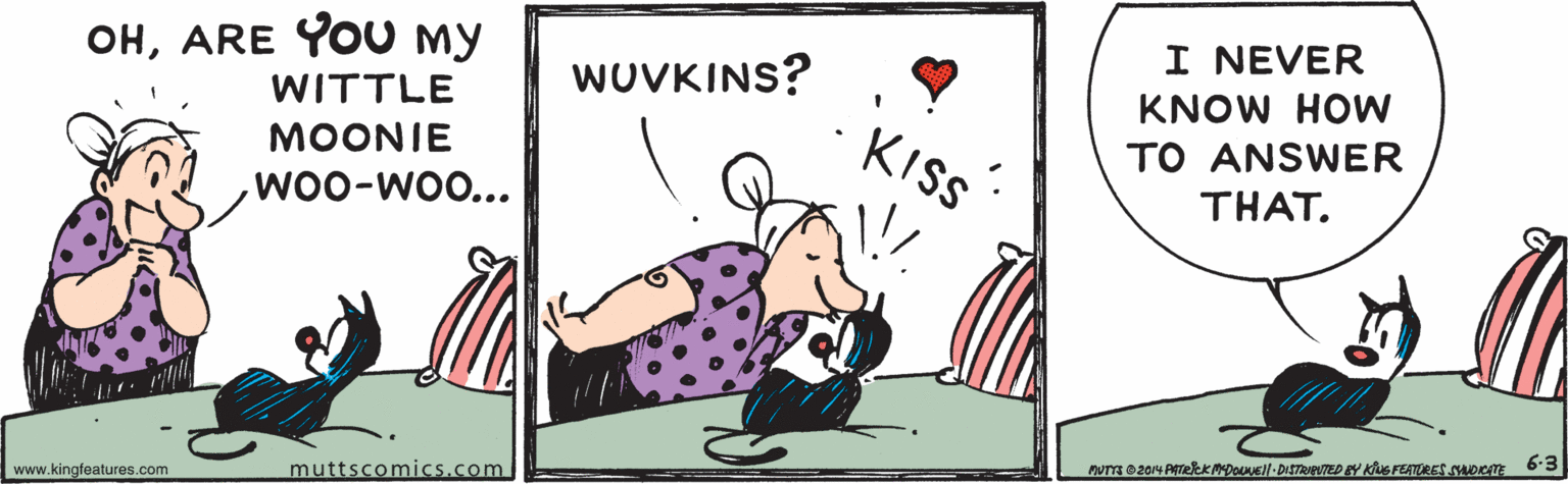 Art OCR: OHARE YOU My WITTLE I NEVER WUVKINS? KNOW HOW KISS TO ANSWER THAT. MOONIE WOO-WO... 6-3 muttscomics.com www.kingfeatures.com OHARE YOU My WITTLE I NEVER WUVKINS? KNOW HOW KISS TO ANSWER THAT. MOONIE WOO-WO... 6-3 muttscomics.com www.kingfeatures.com
