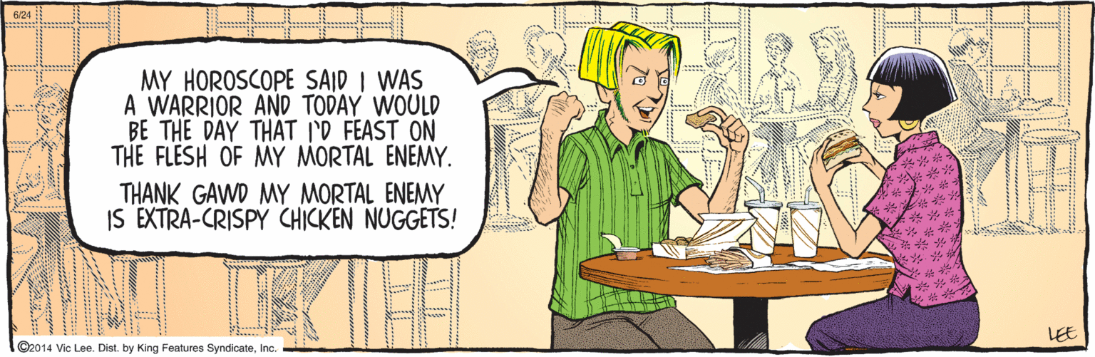 Human body OCR: ©2014 Vic Lee. Dist. by King Features SyndicateInc. MY HOROSCOPE SAID I WAS A WARRIOR AND TODAY WOULD BE THE DAY THAT I'D FEAST ON THE FLESH OF MY MORTAL ENEMY. THANK GAWD MY MORTAL ENEMY IS EXTRA-CRISPY CHICKEN NUGGETS! 23: ? 6/24 LEE ©2014 Vic Lee. Dist. by King Features SyndicateInc. MY HOROSCOPE SAID I WAS A WARRIOR AND TODAY WOULD BE THE DAY THAT I'D FEAST ON THE FLESH OF MY MORTAL ENEMY. THANK GAWD MY MORTAL ENEMY IS EXTRA-CRISPY CHICKEN NUGGETS! 23: ? 6/24 LEE