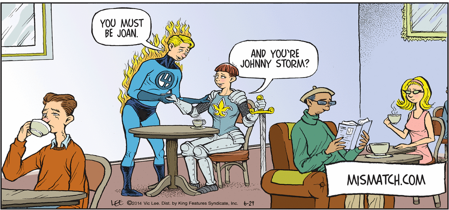 Interaction OCR: YOU MUST BE JOAN. AND YOU'RE JOHNNY STORM? MISMATCH.COM LEE ©2014 Vic Lee. Dist. by King Features SyndicateInc. 6-29 YOU MUST BE JOAN. AND YOU'RE JOHNNY STORM? MISMATCH.COM LEE ©2014 Vic Lee. Dist. by King Features SyndicateInc. 6-29