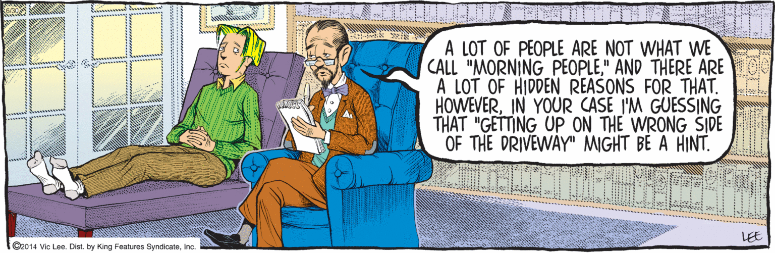 Comfort OCR: ©2014 Vic Lee. Dist. by King Features SyndicateInc. A LOT OF PEOPLE ARE NOT WHAT WE CALL "MORNING PEOPLE" AND THERE ARE A LOT OF HIDDEN REASONS FOR THAT. HOWEVERIN YOUR CASE I'M GUESSING THAT "GETTING UP ON THE WRONG SIDE OF THE DRIVEWAY" MIGHT BE A HINT. LEE 6/30 ©2014 Vic Lee. Dist. by King Features SyndicateInc. A LOT OF PEOPLE ARE NOT WHAT WE CALL "MORNING PEOPLE" AND THERE ARE A LOT OF HIDDEN REASONS FOR THAT. HOWEVERIN YOUR CASE I'M GUESSING THAT "GETTING UP ON THE WRONG SIDE OF THE DRIVEWAY" MIGHT BE A HINT. LEE 6/30