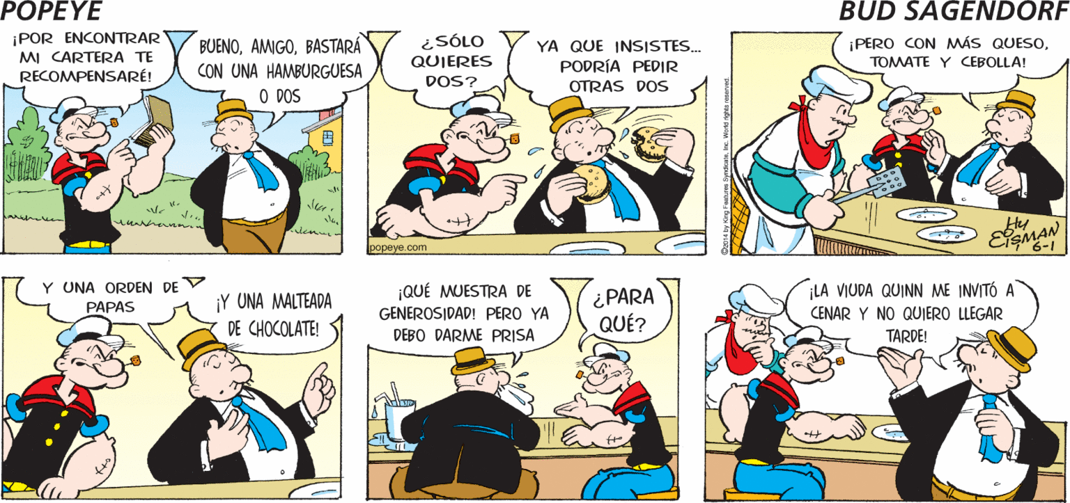 Organism OCR: POPEYE ¡Sí. SI ES LO QUE ¿ESTABAS BUSCANDO ESTO? ¡GRACIAS! CREO QUE ESI Hy ESMAN ¡POR ENCONTRAR MI CARTERA TE RECOMPENSARÉ! BUENOBASTARÁ CON UNA HAMBURGUESA O DOS ¿SÓLO QUIERES YA QUE INSISTES.. PODRÍA PEDIR ¡PERO CON MÁS QUESOTOMATE Y CEBOLLA! DOS? OTRAS DOS papeye.com Y UNA ORDEN DE V QUÉ MUESTRA DE GENEROSIDAD! PERO YA DEBO DARME PRISA ¡Y UNA MALTEADA ¿PARA QUÉ? ¡LA VIUDA QUINN ME INVITÓ A CENAR Y NO QUIERO LLEGAR PAPAS DE CHOCOLATE! TARDE! POPEYE ¡Sí. SI ES LO QUE ¿ESTABAS BUSCANDO ESTO? ¡GRACIAS! CREO QUE ESI Hy ESMAN ¡POR ENCONTRAR MI CARTERA TE RECOMPENSARÉ! BUENOBASTARÁ CON UNA HAMBURGUESA O DOS ¿SÓLO QUIERES YA QUE INSISTES.. PODRÍA PEDIR ¡PERO CON MÁS QUESOTOMATE Y CEBOLLA! DOS? OTRAS DOS papeye.com Y UNA ORDEN DE V QUÉ MUESTRA DE GENEROSIDAD! PERO YA DEBO DARME PRISA ¡Y UNA MALTEADA ¿PARA QUÉ? ¡LA VIUDA QUINN ME INVITÓ A CENAR Y NO QUIERO LLEGAR PAPAS DE CHOCOLATE! TARDE!