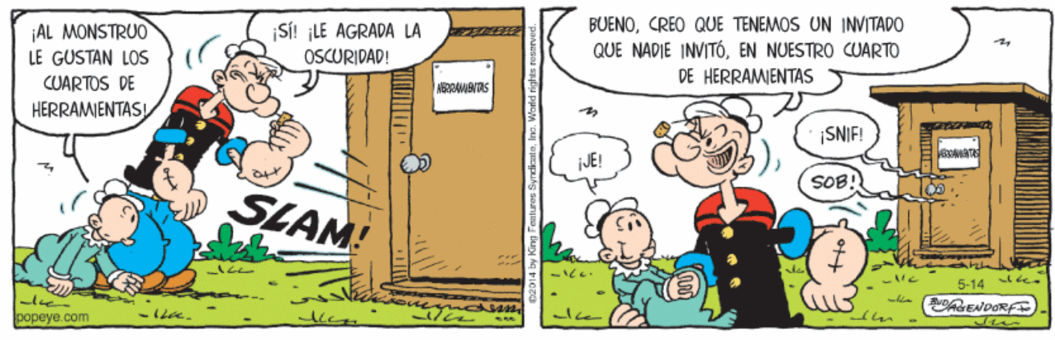 Adaptation OCR: SI! ¡LE AGRADA LA OSCURIDAD! BUENOCREO QUE TENEMOS UN INVITADO QUE NADIE INVITÓEN NUESTRO CUARTO DE HERRAMIENTAS AL MONSTRUO LE GUSTAN LOS CUARTOS DE ABRRAVIANTAS HERRAMENTASI SNIF! AMATA JE! SOB! SLAM! de 5-14 popeye.com SI! ¡LE AGRADA LA OSCURIDAD! BUENOCREO QUE TENEMOS UN INVITADO QUE NADIE INVITÓEN NUESTRO CUARTO DE HERRAMIENTAS AL MONSTRUO LE GUSTAN LOS CUARTOS DE ABRRAVIANTAS HERRAMENTASI SNIF! AMATA JE! SOB! SLAM! de 5-14 popeye.com