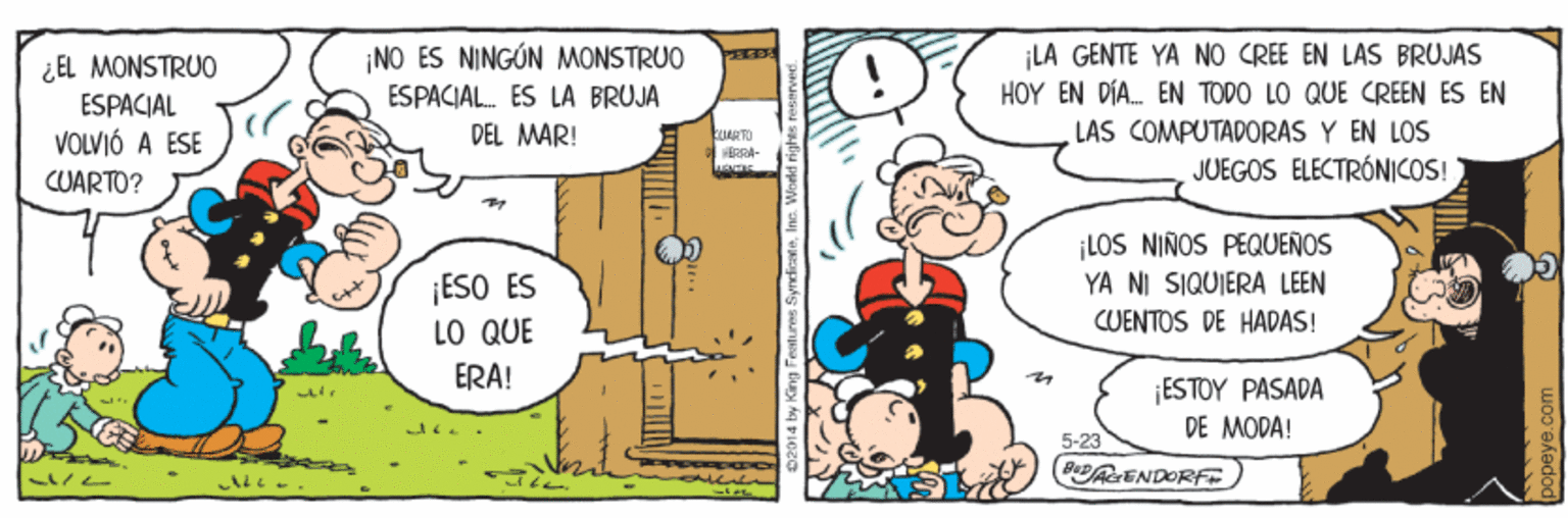 Font OCR: NO ES NINGÚN MONSTRUO ¡LA GENTE YA NO CREE EN LAS BRUJAS HOY EN DÍA. EN TODO LO QUE CREEN ES EN PEED ¿EL MONSTRUO ESPACIAL ESPACIAL. ES LA BRUJA LAS COMPUTADORAS Y EN LOS JUEGOS ELECTRÓNICOS! DEL MAR! VOLVIÓ A ESE CUARTO? ¡LOS NIÑOS PEQUEÑOS YA NI SIQUIERA LEEN ¡ESO ES LO QUE CUENTOS DE HADAS! ERA! ESTOY PASADA DE MODA! 5-23 (B ENDORF B2014 by King Features SyrdcateInc. World rig NO ES NINGÚN MONSTRUO ¡LA GENTE YA NO CREE EN LAS BRUJAS HOY EN DÍA. EN TODO LO QUE CREEN ES EN PEED ¿EL MONSTRUO ESPACIAL ESPACIAL. ES LA BRUJA LAS COMPUTADORAS Y EN LOS JUEGOS ELECTRÓNICOS! DEL MAR! VOLVIÓ A ESE CUARTO? ¡LOS NIÑOS PEQUEÑOS YA NI SIQUIERA LEEN ¡ESO ES LO QUE CUENTOS DE HADAS! ERA! ESTOY PASADA DE MODA! 5-23 (B ENDORF B2014 by King Features SyrdcateInc. World rig