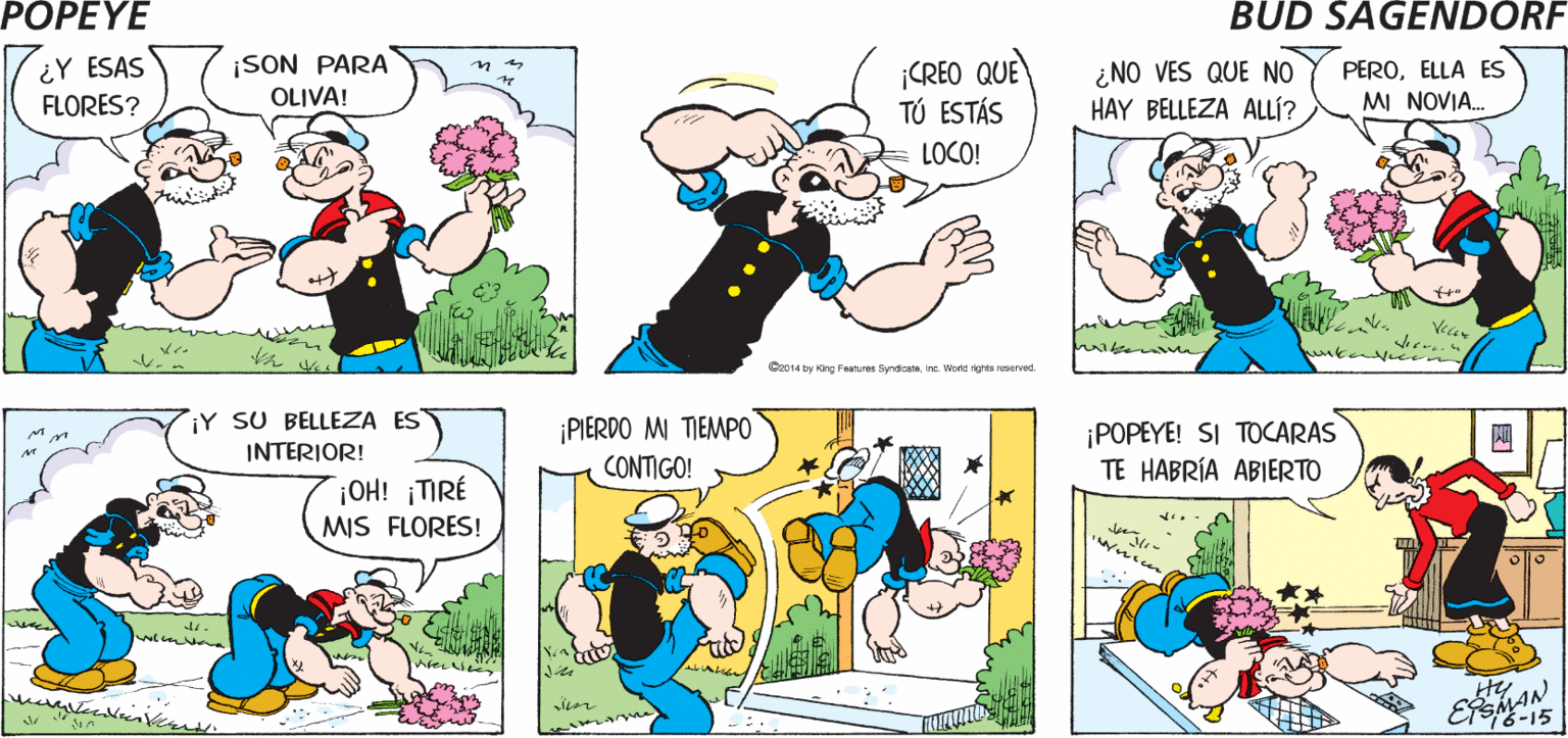 Mammal OCR: POPEYE DUM DE DUM A ¡HOLAPAPPY! ¡LINDO DÍA! BAH! Hy ¿Y ESAS FLORES? ¡SON PARA OLIVA! ¡CREO QUE TÚ ESTÁS PEROELLA ES MI NOVIA. in ¿NO VES QUE NO HAY BELLEZA ALLÍ? LOCO! Vear wiker w ? O014 by rg Poatures Syndicateinc. Wold ghte reserved iY SU BELLEZA ES INTERIOR! ¡PIERDO M TIEMPO CONTIGO! ¡POPEYE! SI TOCARAS TE HABRÍA ABIERTO ? ¡OH! ¡TIRÉ MIS FLORES! POPEYE DUM DE DUM A ¡HOLAPAPPY! ¡LINDO DÍA! BAH! Hy ¿Y ESAS FLORES? ¡SON PARA OLIVA! ¡CREO QUE TÚ ESTÁS PEROELLA ES MI NOVIA. in ¿NO VES QUE NO HAY BELLEZA ALLÍ? LOCO! Vear wiker w ? O014 by rg Poatures Syndicateinc. Wold ghte reserved iY SU BELLEZA ES INTERIOR! ¡PIERDO M TIEMPO CONTIGO! ¡POPEYE! SI TOCARAS TE HABRÍA ABIERTO ? ¡OH! ¡TIRÉ MIS FLORES!