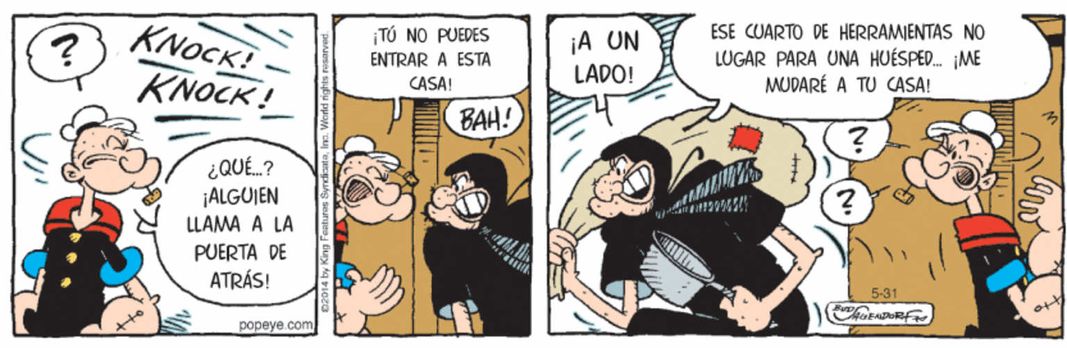 Comic book OCR: KNOCK! KNOCK ! ESE CUARTO DE HERRAMIENTAS NO TÚ NO PUEDES ENTRAR A ESTA ¡A UN LUGAR PARA UNA HUÉSPE. IME MUDARÉ A TU CASA! LADO! CASA! BAH! ¿QUÉ.? ¡ALGUJEN LLAMA A LA PUERTA DE ATRÁS! 5-31 fore popeye.com KNOCK! KNOCK ! ESE CUARTO DE HERRAMIENTAS NO TÚ NO PUEDES ENTRAR A ESTA ¡A UN LUGAR PARA UNA HUÉSPE. IME MUDARÉ A TU CASA! LADO! CASA! BAH! ¿QUÉ.? ¡ALGUJEN LLAMA A LA PUERTA DE ATRÁS! 5-31 fore popeye.com