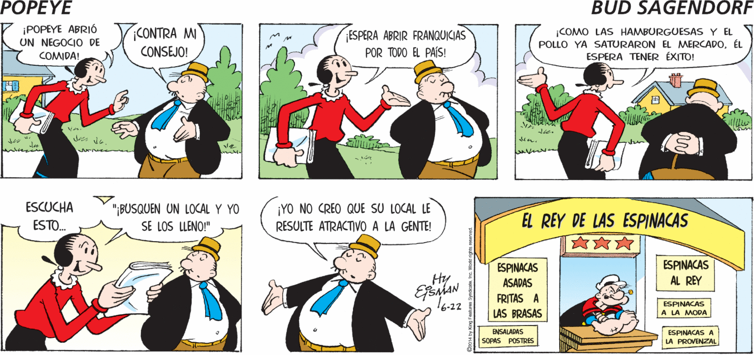 Human body OCR: POPEYE (iHEY! ¿YA OÍSTE LA ÓLTIMA NOTICIA? ¿A QUÉ TE RERERES? Hy MAN ¡POPEYE ABRIÓ UN NEGOCI DE COMO LAS HAMBURGUESAS Y EL POLLO YA SATURARON EL MERCADOÉL ESPERA TENER ÉXITO! ;CONTRA MI ESPERA ABRIR FRANQUICIAS POR TODO EL PAÍS! CONSEJO! COMIDA! ESCUCHA "BUSQUEN UN LOCAL Y YO SE LOS LLENO!" ¡YO NO CREO QUE SU LOCAL LE RESULTE ATRACTIVO A LA GENTE! EL REY DE LAS ESPINACAS ESTO. ESPINACAS AL REY ESPINACAS Hy ASADAS FRITAS A 16-22 ESPINACAS A LA MODA LAS BRASAS ENSALADAS SOPAS POSTRES ESPINACAS A LA PROVENZAL POPEYE (iHEY! ¿YA OÍSTE LA ÓLTIMA NOTICIA? ¿A QUÉ TE RERERES? Hy MAN ¡POPEYE ABRIÓ UN NEGOCI DE COMO LAS HAMBURGUESAS Y EL POLLO YA SATURARON EL MERCADOÉL ESPERA TENER ÉXITO! ;CONTRA MI ESPERA ABRIR FRANQUICIAS POR TODO EL PAÍS! CONSEJO! COMIDA! ESCUCHA "BUSQUEN UN LOCAL Y YO SE LOS LLENO!" ¡YO NO CREO QUE SU LOCAL LE RESULTE ATRACTIVO A LA GENTE! EL REY DE LAS ESPINACAS ESTO. ESPINACAS AL REY ESPINACAS Hy ASADAS FRITAS A 16-22 ESPINACAS A LA MODA LAS BRASAS ENSALADAS SOPAS POSTRES ESPINACAS A LA PROVENZAL