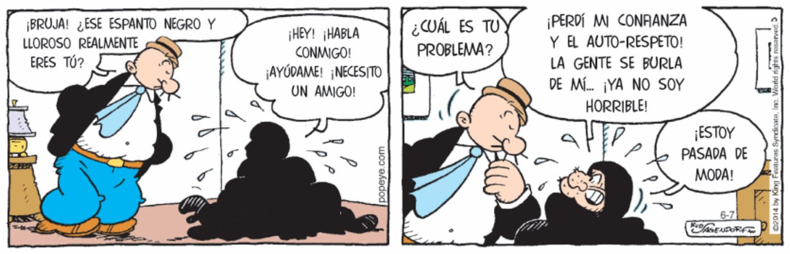 Parallel OCR: ¡BRUJA! ¿ESE ESPANTO NEGRO Y LLOROSO REALMENTE ERES TÚ? ¡PERDÍ MI CONAANZA Y EL AUTO-RESPETO! LA GENTE SE BURLA DE M. YA NO SOY ¿CUÁL ES TU ¡HEY! HABLA CONMIGO! ¡AYÚDAME! NECESITO UN AMIGO! PROBLEMA? HÖRRIBLE! ¡ESTOY PASADA DE MODA! 6-7 ¡BRUJA! ¿ESE ESPANTO NEGRO Y LLOROSO REALMENTE ERES TÚ? ¡PERDÍ MI CONAANZA Y EL AUTO-RESPETO! LA GENTE SE BURLA DE M. YA NO SOY ¿CUÁL ES TU ¡HEY! HABLA CONMIGO! ¡AYÚDAME! NECESITO UN AMIGO! PROBLEMA? HÖRRIBLE! ¡ESTOY PASADA DE MODA! 6-7