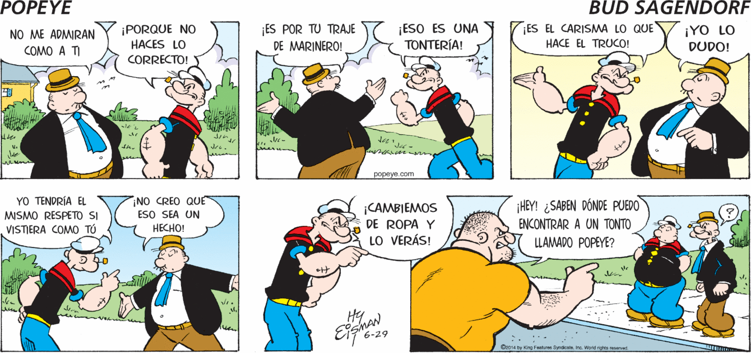 Sharing OCR: POPEYE ?0 ?? ?XISTO ¡NADIE ME CONOCE BIEN! ¡ES TU CULPA! PARA LA GENTE. Hy NO ME ADMIRAN ¡PORQUE NO ES POR TU TRAJE ¡ESO ES UNA TONTERÍA! ¡ES EL CARISMA LO QUE HACES LO ¡YO LO COMO A TI DE MARINERO! HACE EL TRUCO! CORRECTO! DUDO! th. ??peye.com YO TENDRÍA EL MISMO RESPETO SI ¡NO CREO QUE ESO SEA UN ?????! ¡CAMBIEMOS DE ROPA Y LO VERÁS! ¡HEY! ¿SABEN DÓNDE PUEDO ENCONTRAR A UN TONTO LLAMADO POPEYE? VISTERA COMO TÚ Hy Eighan 6-29 Ce14 by Hong Faatures SyndicateIna Wont ght reservad POPEYE ?0 ?? ?XISTO ¡NADIE ME CONOCE BIEN! ¡ES TU CULPA! PARA LA GENTE. Hy NO ME ADMIRAN ¡PORQUE NO ES POR TU TRAJE ¡ESO ES UNA TONTERÍA! ¡ES EL CARISMA LO QUE HACES LO ¡YO LO COMO A TI DE MARINERO! HACE EL TRUCO! CORRECTO! DUDO! th. ??peye.com YO TENDRÍA EL MISMO RESPETO SI ¡NO CREO QUE ESO SEA UN ?????! ¡CAMBIEMOS DE ROPA Y LO VERÁS! ¡HEY! ¿SABEN DÓNDE PUEDO ENCONTRAR A UN TONTO LLAMADO POPEYE? VISTERA COMO TÚ Hy Eighan 6-29 Ce14 by Hong Faatures SyndicateIna Wont ght reservad