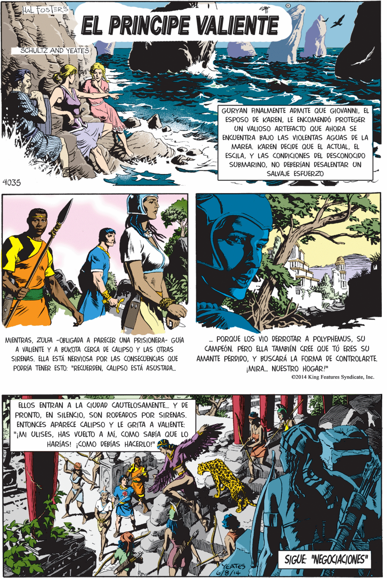 Fictional character OCR: HAL FOSTER'S EL PRINCIPE VALIENTE SCHULTZ AND YEATES GURYAN ANALMENTE ADMITE QUE GIOVANNIEL ESPOSO DE KARENLE ENCOMENDÓ PROTEGER UN VALJOSO ARTEFACTO QUE AHORA SE ENCUENTRA BAJO LAS VIOLENTAS AGUAS DE LA MAREA. KAREN DECIDE QUE EL ACTUALEL ESCILAY LAS CONDICIONES DEL DESCONOCIDO SUBMARINONO DEBERÍAN DESALENTAR UN SALVAJE ESFUERZO MIENTRASZULFA -OBLIGADA A PARECER UNA PRISIONERA- GUIA A VALJENTE Y A BUKOTA CERCA DE CALIPSO Y LAS OTRAS SIRENAS. ELLA ESTÁ NERVIOSA POR LAS CONSECUENCIAS QUE PODRÍA TENER ESTO: "RECUERDENCALIPSO ESTÁ ASUSTADA. 4035 c2014 King Features SyndicateInc. ELLOS ENTRAN A LA CIUDAD CAUTELOSAMENTE. Y DE PRONTOSON RODEADOS POR SIRENAS. ENTONCES APARECE CALIPSO Y LE GRITA VALJENTE: "IMI ULISESCOMO SABÍA QUE LO HARÍAS! COMO DEBÍAS HACERL!" PORQUE LOS VIO DERROTAR A POLYPHEMUSSU CAMPEÓN. PERO ELLA TAMBIÉN CREE QUE TÚ ERES SU AMANTE PERDIDOY BUSCARÁ LA FORMA DE CONTROLARTE SIGUE: "NEGOCIACIONES" MIRA. NUESTR0 HOGAR!" YEATES 6/8/14 HAL FOSTER'S EL PRINCIPE VALIENTE SCHULTZ AND YEATES GURYAN ANALMENTE ADMITE QUE GIOVANNIEL ESPOSO DE KARENLE ENCOMENDÓ PROTEGER UN VALJOSO ARTEFACTO QUE AHORA SE ENCUENTRA BAJO LAS VIOLENTAS AGUAS DE LA MAREA. KAREN DECIDE QUE EL ACTUALEL ESCILAY LAS CONDICIONES DEL DESCONOCIDO SUBMARINONO DEBERÍAN DESALENTAR UN SALVAJE ESFUERZO MIENTRASZULFA -OBLIGADA A PARECER UNA PRISIONERA- GUIA A VALJENTE Y A BUKOTA CERCA DE CALIPSO Y LAS OTRAS SIRENAS. ELLA ESTÁ NERVIOSA POR LAS CONSECUENCIAS QUE PODRÍA TENER ESTO: "RECUERDENCALIPSO ESTÁ ASUSTADA. 4035 c2014 King Features SyndicateInc. ELLOS ENTRAN A LA CIUDAD CAUTELOSAMENTE. Y DE PRONTOEN SILENCIOSON RODEADOS POR SIRENAS. ENTONCES APARECE CALIPSO Y LE GRITA VALJENTE: "IMI ULISESHAS VUELTO A MiCOMO SABÍA QUE LO HARÍAS! COMO DEBÍAS HACERL!" PORQUE LOS VIO DERROTAR A POLYPHEMUSSU CAMPEÓN. PERO ELLA TAMBIÉN CREE QUE TÚ ERES SU AMANTE PERDIDOY BUSCARÁ LA FORMA DE CONTROLARTE SIGUE: "NEGOCIACIONES" MIRA. NUESTR0 HOGAR!" YEATES 6/8/14