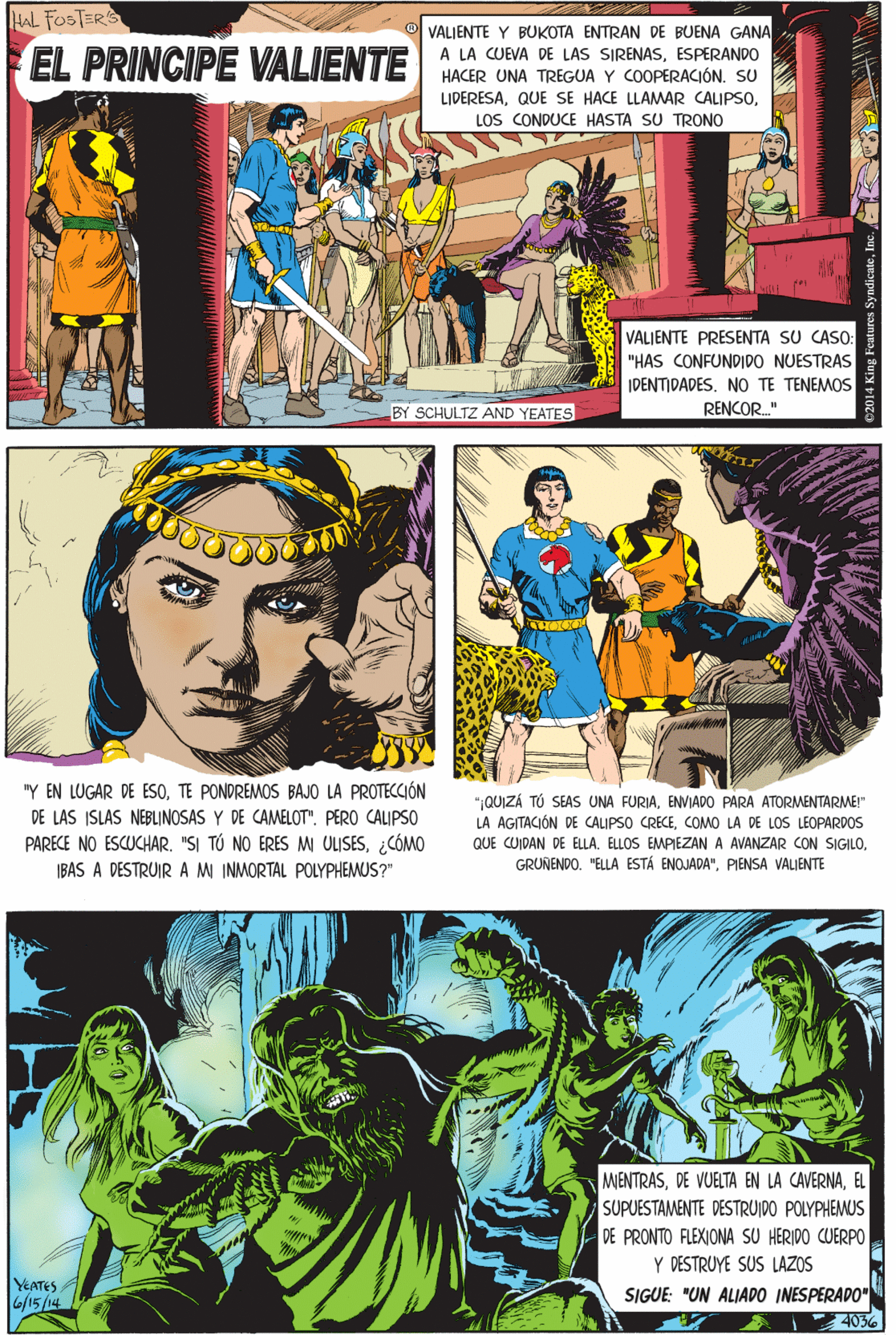 Art OCR: HAL FOSTERS VALJENTE Y BUKOTA ENTRAN DE BUENA GANA A LA CUEVA DE LAS SIRENASESPERANDO EL PRINCIPE VALIENTE HACER UNA TREGUA Y COOPERACIÓN. SU LIDERESALOS CONDUCE HASTA SU TRONO VALJENTE PRESENTA SU CASO: "Y EN LUGAR DE ESOTE PONDREMOS BAJO LA PROTECCIÓN "HAS CONFUNDIDO NUESTRAS IDENTIDADESNO TE TENEMOS DE LAS ISLAS NEBINOSAS Y DE CAMELOT". PERO CALIPSO PARECE NO ESCUCHAR. "SI TÓ NO ERES M ULISES¿CÓMO IBAS A DESTRUIR AM INMORTAL POLYPHEMUS?" BY SCHULTZ AND YEATES RENCOR." MENTRASEL SUPUESTAMENTE DESTRUIDO POLYPHEMUS DE PRONTO FLEXIONA SU HERIDO CUERPO Y DESTRUYE SUS LAZOS SIGUE: "UN ALIADO INESPERADO" "1QUIZÁ TÚ SEAS UNA FURIAENVIADO PARA ATORMENTARME!" LA AGITACIÓN DE CALIPSO CRECECOMO LA DE LOS LEOPARDOS YEATES 6/15/14 QUE CUIDAN DE ELLAPIENSA VALJENTE 4036 2014 King Fear HAL FOSTERS VALJENTE Y BUKOTA ENTRAN DE BUENA GANA A LA CUEVA DE LAS SIRENASESPERANDO EL PRINCIPE VALIENTE HACER UNA TREGUA Y COOPERACIÓN. SU LIDERESAQUE SE HACE LLAMAR CALIPSOLOS CONDUCE HASTA SU TRONO VALJENTE PRESENTA SU CASO: "Y EN LUGAR DE ESOTE PONDREMOS BAJO LA PROTECCIÓN "HAS CONFUNDIDO NUESTRAS IDENTIDADESNO TE TENEMOS DE LAS ISLAS NEBINOSAS Y DE CAMELOT". PERO CALIPSO PARECE NO ESCUCHAR. "SI TÓ NO ERES M ULISES¿CÓMO IBAS A DESTRUIR AM INMORTAL POLYPHEMUS?" BY SCHULTZ AND YEATES RENCOR." MENTRASDE VUELTA EN LA CAVERNAEL SUPUESTAMENTE DESTRUIDO POLYPHEMUS DE PRONTO FLEXIONA SU HERIDO CUERPO Y DESTRUYE SUS LAZOS SIGUE: "UN ALIADO INESPERADO" "1QUIZÁ TÚ SEAS UNA FURIAENVIADO PARA ATORMENTARME!" LA AGITACIÓN DE CALIPSO CRECECOMO LA DE LOS LEOPARDOS YEATES 6/15/14 QUE CUIDAN DE ELLAELLOS EMPIEZAN A AVANZAR CON SIGILOGRUNENDO. "ELLA ESTÁ ENOJADA"PIENSA VALJENTE 4036 2014 King Fear