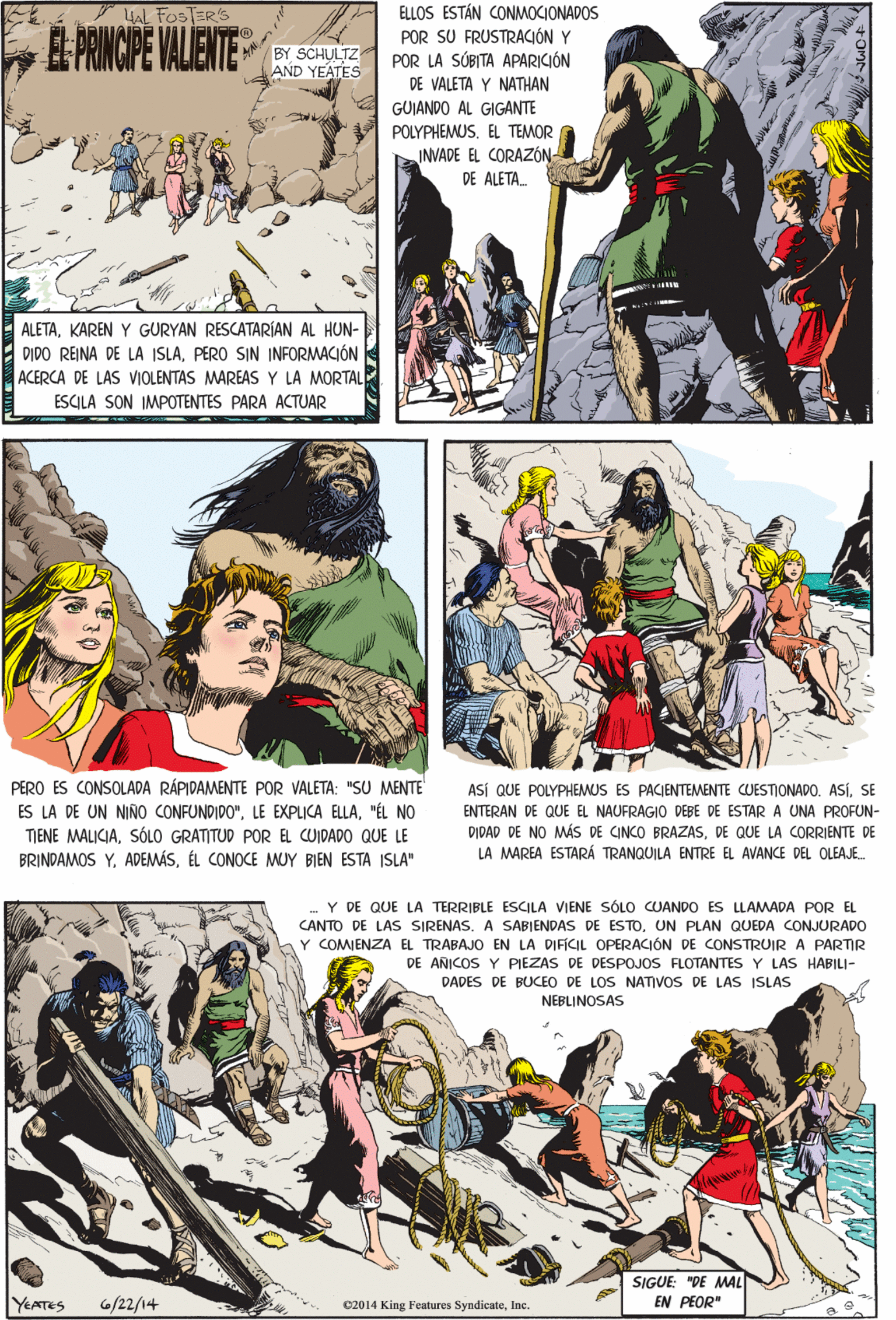 Illustration Faces (1) OCR: HAL FOSTER'S E. PRNCIPE VALENTE ELLOS ESTÁN CONMOCIONADOS POR SU FRUSTRACIÓN Y POR LA SÚBITA APARICIÓN DE VALETA Y NATHAN BY SCHULTZ AND YEATES GUIANDO AL GIGANTE POLYPHEMUSEL TEMOR INVADE EL CORAZÓN DE ALETA. ALETAKAREN Y GURYAN RESCATARÍAN AL HUN- DIDO REINA DE LA ISLAPERO SIN INFORMACIÓN ACERCA DE LAS VIOLENTAS MAREAS Y LA MORTAL PERO ES CONSOLADA RÁPIDAMENTE POR VALETA: "SU MENTE ES LA DE UN NIÑO CONFUNDIDO""ÉL NO TIENE MALICIASÓLO GRATITUD POR EL CUIDADO QUE LE ESCILA SON IMPOTENTES PARA ACTUAR BRINDAMOS YÉL CONOCE MUY BIEN ESTA ISLA" Y DE QUE LA TERRIBLE ESCILA VIENE SÓLO CUANDO ES LLAMADA POR EL CANTO DE LASs SIRENAS. A SABIENDAS DE ESTOUN PLAN QUEDA CONJURADO Y COMJENZA EL TRABAJO EN LA DIFICIL OPERACIÓN DE CONSTRUIR A PARTIR DE ANICOS Y PIEZAS DE DESPOJOS FLOTANTES Y LAS HABILI- DADES DE BUCEO DE LOS NATIVOS DE LAS ISLAS NEBLINOSAS ASÍ QUE POLYPHEMUS ES PACIENTEMENTE CUESTIONADO. ASÍSE ENTERAN DE QUE EL NAUFRAGIO DEBE DE ESTAR A UNA PROFUN- DIDAD DE NO MÁS DE CINCO BRAZASDE QUE LA CORRIENTE DE LA MAREA ESTARÁ TRANQUILA ENTRE EL AVANCE DEL OLEAJE. SIGUE: "DE MAL EN PEOR" YEATES G/22/14 C2014 King Features SyndicateInc. HAL FOSTER'S E. PRNCIPE VALENTE ELLOS ESTÁN CONMOCIONADOS POR SU FRUSTRACIÓN Y POR LA SÚBITA APARICIÓN DE VALETA Y NATHAN BY SCHULTZ AND YEATES GUIANDO AL GIGANTE POLYPHEMUSEL TEMOR INVADE EL CORAZÓN DE ALETA. ALETAKAREN Y GURYAN RESCATARÍAN AL HUN- DIDO REINA DE LA ISLAPERO SIN INFORMACIÓN ACERCA DE LAS VIOLENTAS MAREAS Y LA MORTAL PERO ES CONSOLADA RÁPIDAMENTE POR VALETA: "SU MENTE ES LA DE UN NIÑO CONFUNDIDO"LE EXPLICA ELLA"ÉL NO TIENE MALICIASÓLO GRATITUD POR EL CUIDADO QUE LE ESCILA SON IMPOTENTES PARA ACTUAR BRINDAMOS YÉL CONOCE MUY BIEN ESTA ISLA" Y DE QUE LA TERRIBLE ESCILA VIENE SÓLO CUANDO ES LLAMADA POR EL CANTO DE LASs SIRENAS. A SABIENDAS DE ESTOUN PLAN QUEDA CONJURADO Y COMJENZA EL TRABAJO EN LA DIFICIL OPERACIÓN DE CONSTRUIR A PARTIR DE ANICOS Y PIEZAS DE DESPOJOS FLOTANTES Y LAS HABILI- DADES DE BUCEO DE LOS NATIVOS DE LAS ISLAS NEBLINOSAS ASÍ QUE POLYPHEMUS ES PACIENTEMENTE CUESTIONADO. ASÍSE ENTERAN DE QUE EL NAUFRAGIO DEBE DE ESTAR A UNA PROFUN- DIDAD DE NO MÁS DE CINCO BRAZASDE QUE LA CORRIENTE DE LA MAREA ESTARÁ TRANQUILA ENTRE EL AVANCE DEL OLEAJE. SIGUE: "DE MAL EN PEOR" YEATES G/22/14 C2014 King Features Syndicate