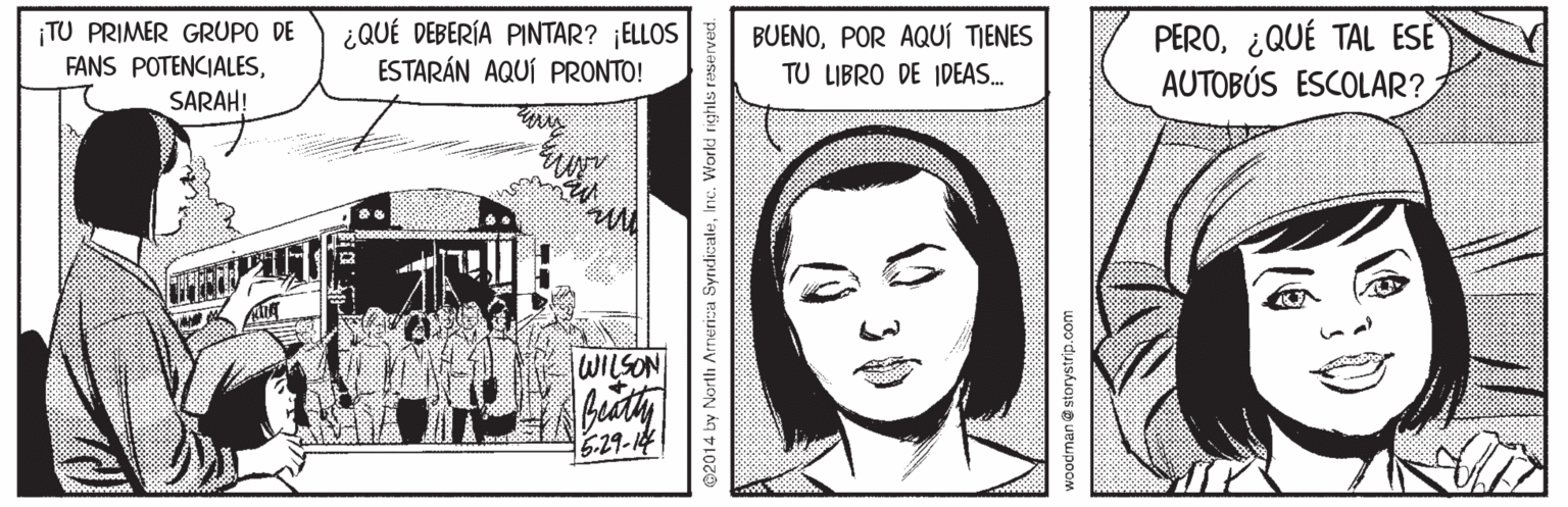 Illustration OCR: ¡TU PRIMER GRUPO DE FANS POTENCIALESSARAH! ¿QUÉ DEBERÍA PINTAR? ¡ELLOS ESTARÁN AQUÍ PRONTO! PERO¿QUÉ TAL ESE AUTOBÚS ESCOLAR? BUENOPOR AQUÍ TIENES TU LIBRO DE IDEAS. WILSON 629-14 2014 by North Armerica SyrdicaleInc. Workd righls reserved. woodman@storystrip.com ¡TU PRIMER GRUPO DE FANS POTENCIALESSARAH! ¿QUÉ DEBERÍA PINTAR? ¡ELLOS ESTARÁN AQUÍ PRONTO! PERO¿QUÉ TAL ESE AUTOBÚS ESCOLAR? BUENOPOR AQUÍ TIENES TU LIBRO DE IDEAS. WILSON 629-14 2014 by North Armerica SyrdicaleInc. Workd righls reserved. woodman@storystrip.com