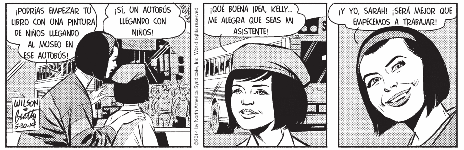 Comic book OCR: ¡PODRÍAS EMPEZAR TU LIBRO CON UNA PINTURA DE NIÑOS LLEGANDO ¡SÍUN AUTOBÚS LLEGANDO CON QUÉ BUENA IDEAKELLY. ME ALEGRA QUE SEAS M ¡Y YOSARAH! ¡SERÁ MEJOR QUE EMPECEMOS A TRABAJAR! NIÑOS! ASISTENTE! AL MUSEO EN ESE AUTOBÚS! WILSON 5-30-14 @2014 by North Armerica SyndicaleInc. Workd rights reserved. ¡PODRÍAS EMPEZAR TU LIBRO CON UNA PINTURA DE NIÑOS LLEGANDO ¡SÍUN AUTOBÚS LLEGANDO CON QUÉ BUENA IDEAKELLY. ME ALEGRA QUE SEAS M ¡Y YOSARAH! ¡SERÁ MEJOR QUE EMPECEMOS A TRABAJAR! NIÑOS! ASISTENTE! AL MUSEO EN ESE AUTOBÚS! WILSON 5-30-14 @2014 by North Armerica SyndicaleInc. Workd rights reserved.