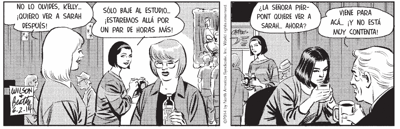 Interaction OCR: NO LO OLVIDESKELLY. ¡QUIERO VER A SARAH DESPUÉS! SÓLO BAJE AL ESTUDIO. ESTAREMOS ALLÁ POR UN PAR DE HORAS MÁS! ¿LA SEÑORA PIER- PONT QUIERE VER A SARAH. AHORA? VIENE PARA ACÁ. ¡Y NO ESTÁ MUY CONTENTA! WILSON 6-2-14 O2014 by Nortli Arnerica SyrndicaleInc. Worki rightls raservec NO LO OLVIDESKELLY. ¡QUIERO VER A SARAH DESPUÉS! SÓLO BAJE AL ESTUDIO. ESTAREMOS ALLÁ POR UN PAR DE HORAS MÁS! ¿LA SEÑORA PIER- PONT QUIERE VER A SARAH. AHORA? VIENE PARA ACÁ. ¡Y NO ESTÁ MUY CONTENTA! WILSON 6-2-14 O2014 by Nortli Arnerica SyrndicaleInc. Worki rightls raservec