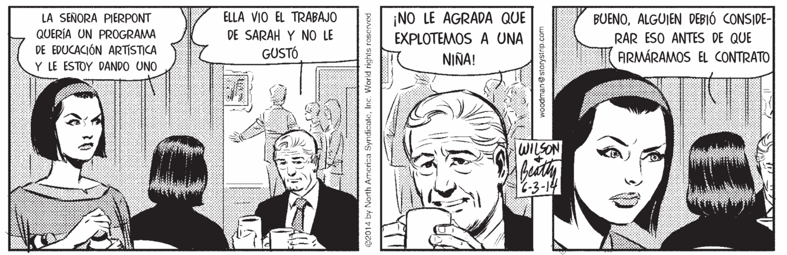 Style OCR: ELLA VIO EL TRABAJO DE SARAH Y NO LE GUSTÓ ¡NO LE AGRADA QUE EXPLOTEMOS A UNA BUENOALGUIEN DEBIÓ CONSIDE- LA SEÑORA PIERPONT QUERÍA UN PROGRAMA DE EDUCACIÓN ARTISTICA Y LE ESTOY DANDO UNO RAR ESO ANTES DE QUE NIÑA! ARMÁRAMOS EL CONTRATO WILSON C-3-14 2014 by North America SyndicatoInc. World rights roserved ELLA VIO EL TRABAJO DE SARAH Y NO LE GUSTÓ ¡NO LE AGRADA QUE EXPLOTEMOS A UNA BUENOALGUIEN DEBIÓ CONSIDE- LA SEÑORA PIERPONT QUERÍA UN PROGRAMA DE EDUCACIÓN ARTISTICA Y LE ESTOY DANDO UNO RAR ESO ANTES DE QUE NIÑA! ARMÁRAMOS EL CONTRATO WILSON C-3-14 2014 by North America SyndicatoInc. World rights roserved