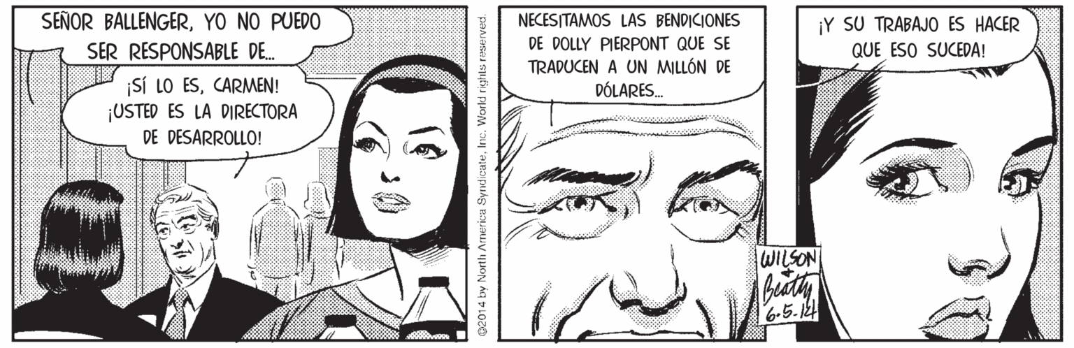 Organ OCR: SEÑOR BALLENGERYO NO PUEDO NECESITAMOS LAS BENDICIONES DE DOLLY PIERPONT QUE SE ¡Y SU TRABAJO ES HACER QUE ESO SUCEDA! SER RESPONSABLE DE. TRADUCEN A UN MILLÓN DE DÓLARES. ¡SÍ LO ESCARMEN! ¡USTED ES LA DIRECTORA DE DESARROLLO! WILSON 6-5.124 02014 by North Arnerica SyndicateInc. Workd rights reserved. SEÑOR BALLENGERYO NO PUEDO NECESITAMOS LAS BENDICIONES DE DOLLY PIERPONT QUE SE ¡Y SU TRABAJO ES HACER QUE ESO SUCEDA! SER RESPONSABLE DE. TRADUCEN A UN MILLÓN DE DÓLARES. ¡SÍ LO ESCARMEN! ¡USTED ES LA DIRECTORA DE DESARROLLO! WILSON 6-5.124 02014 by North Arnerica SyndicateInc. Workd rights reserved.