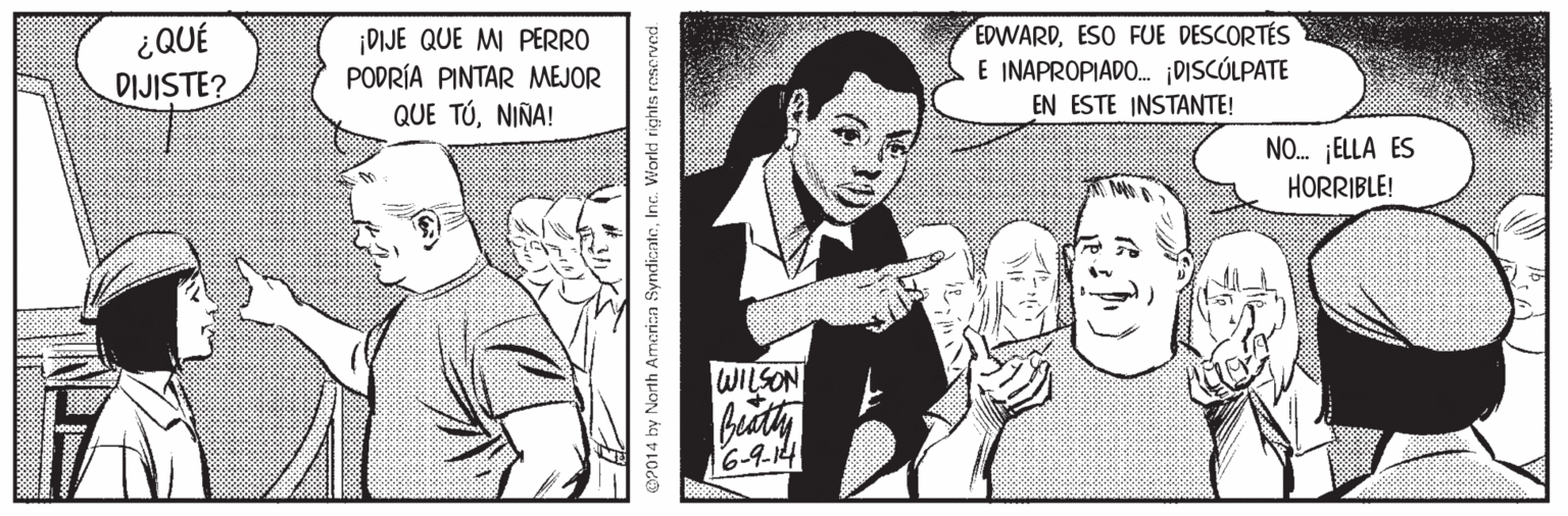 Sharing OCR: ¿QUÉ DIJISTE? ¡DIJE QUE MI PERRO PODRÍA PINTAR MEJOR QUE TÚNIÑA! EDWARDESO FUE DESCORTÉS E INAPROPIADO. DISCÚLPATE EN ESTE INSTANTE! NO. ¡ELLA ES HORRIBLE! WILSON bity 6-9-14 OP014 by Narth Amerian SyndionteInc. World rights reserved. ¿QUÉ DIJISTE? ¡DIJE QUE MI PERRO PODRÍA PINTAR MEJOR QUE TÚNIÑA! EDWARDESO FUE DESCORTÉS E INAPROPIADO. DISCÚLPATE EN ESTE INSTANTE! NO. ¡ELLA ES HORRIBLE! WILSON bity 6-9-14 OP014 by Narth Amerian SyndionteInc. World rights reserved.