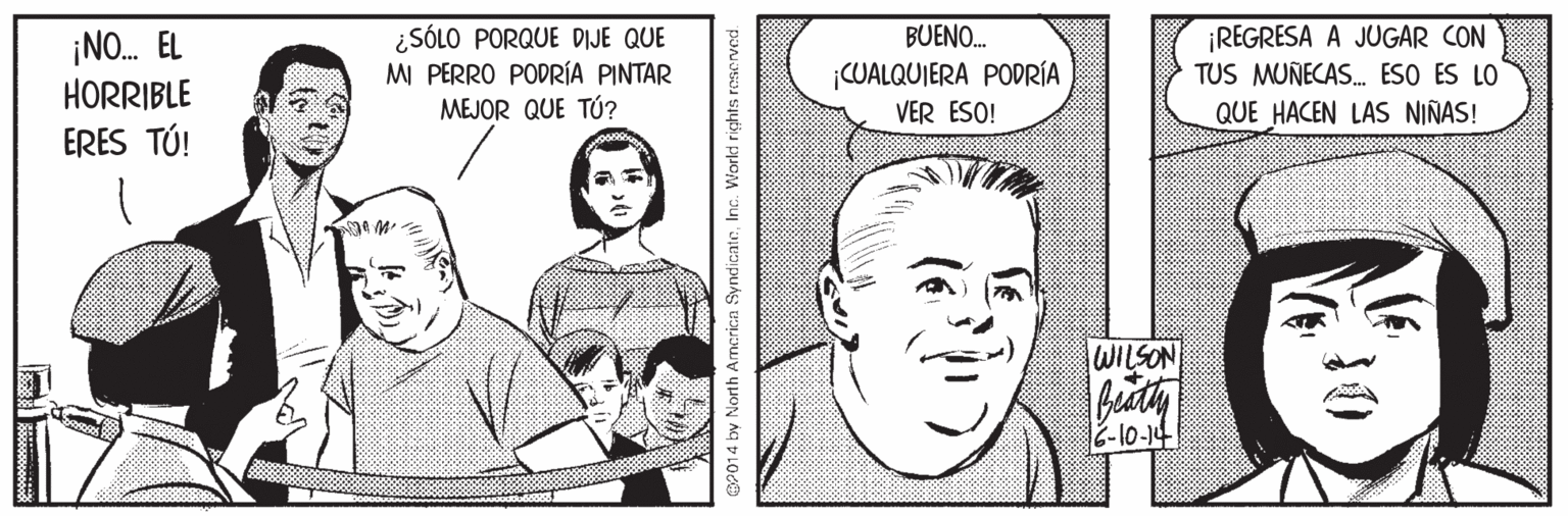 Organism OCR: ¡NO. EL HORRIBLE ERES TÚ! ¿SÓLO PORQUE DIJE QUE M PERRO PODRÍA PINTAR MEJOR QUE TÚ? BUENO. ¡REGRESA A JUGAR CON TUS MUNECAS. ESO ES LO QUE HACEN LAS NIÑAS! CUALQUIERA PODRÍA VER ESO! WILSON OP014 by North Amcrica SyndicateInc. World ris ¡NO. EL HORRIBLE ERES TÚ! ¿SÓLO PORQUE DIJE QUE M PERRO PODRÍA PINTAR MEJOR QUE TÚ? BUENO. ¡REGRESA A JUGAR CON TUS MUNECAS. ESO ES LO QUE HACEN LAS NIÑAS! CUALQUIERA PODRÍA VER ESO! WILSON OP014 by North Amcrica SyndicateInc. World ris