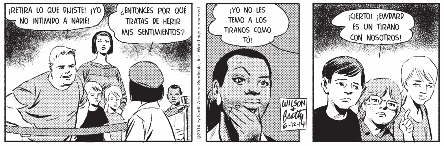 Organism OCR: ¡RETIRA LO QUE DIJISTE! ¡YO ¿ENTONCES POR QUÉ TRATAS DE HERIR MIS SENTIMIENTOS? ¡YO NO LES ¡IERTO! ¡EWDARD ES UN TIRANO NO INTIMIDO A NADIE! TEMO A LOS TIRANOS COMO TÚ! CON NOSOTROS! WILSON 6-12-14 02014 by North America SyndicateInc. World rights reserved ¡RETIRA LO QUE DIJISTE! ¡YO ¿ENTONCES POR QUÉ TRATAS DE HERIR MIS SENTIMIENTOS? ¡YO NO LES ¡IERTO! ¡EWDARD ES UN TIRANO NO INTIMIDO A NADIE! TEMO A LOS TIRANOS COMO TÚ! CON NOSOTROS! WILSON 6-12-14 02014 by North America SyndicateInc. World rights reserved