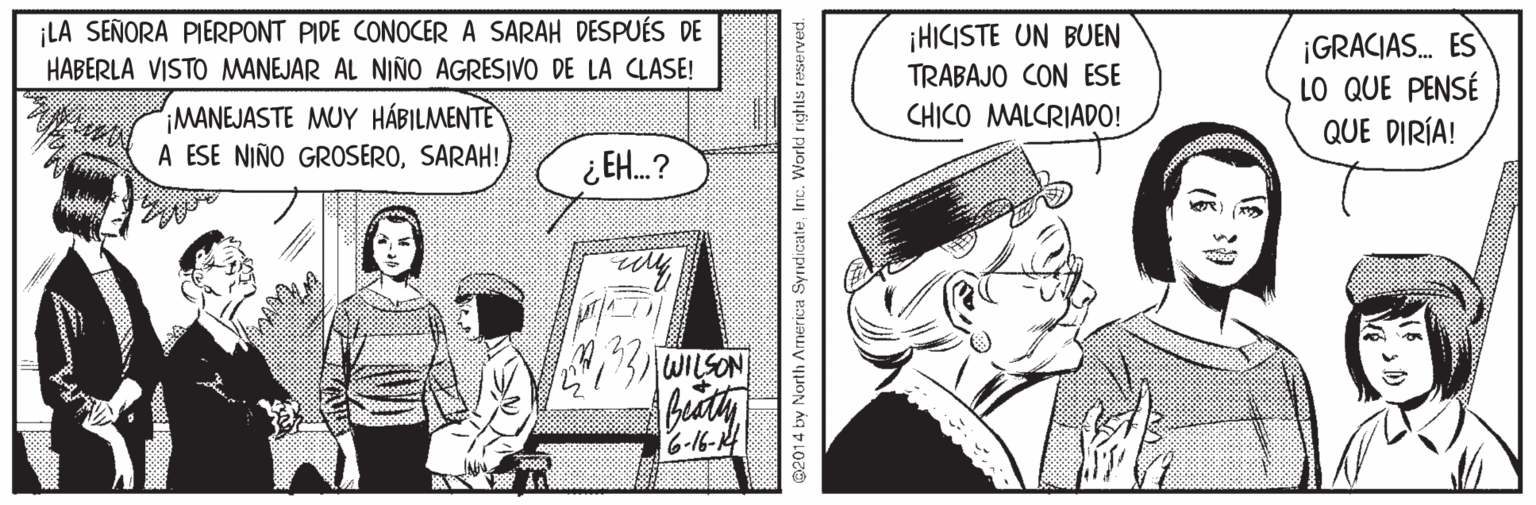 Sharing OCR: ¡LA SEÑORA PIERPONT PIDE CONOCER A SARAH DESPUÉS DE HABERLA VISTO MANEJAR AL NIÑO AGRESIVO DE LA CLASE! ¡HICISTE UN BUEN TRABAJO CON ESE ¡GRACIAS. ES LO QUE PENSÉ QUE DIRÍA! IMANEJASTE MUY HÁBILMENTE A ESE NIÑO GROSEROSARAH! CHICO MALCRIADO! ¿ EH.? 6-16-K4 2014 by North Armerica SyrdicateInc. World righls reserved. ¡LA SEÑORA PIERPONT PIDE CONOCER A SARAH DESPUÉS DE HABERLA VISTO MANEJAR AL NIÑO AGRESIVO DE LA CLASE! ¡HICISTE UN BUEN TRABAJO CON ESE ¡GRACIAS. ES LO QUE PENSÉ QUE DIRÍA! IMANEJASTE MUY HÁBILMENTE A ESE NIÑO GROSEROSARAH! CHICO MALCRIADO! ¿ EH.? 6-16-K4 2014 by North Armerica SyrdicateInc. World righls reserved.