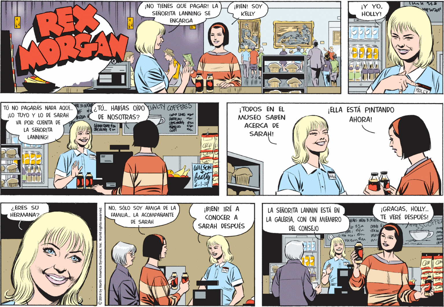 Comic book OCR: ¡NO TIENES QUE PAGAR! LA SEÑORITA LANNING SE ¡BIEN! SOY KELLY ¡Y YOHOLLY! REX ADRS ENCARGA TÚ NO PAGARÁS NADA AQUI.TO Or TÚ. HABÍAS oÍDO ALTY COOFFEES LO TUYO Y LO DE SARAH ¡ELLA ESTÁ PINTANDO ¡TODOS EN EL DE NOSOTRAS? Ca lE MUSEO SABEN AHORA! VA POR CUENTA DE LA SEÑORITA ACERCA DE SARAH! LANNING! WILSON 6-1-14 ¿ ERES SU HERMANA? NO. SÓLO SOY AMIGA DE LA FAMILIA. LA ACOMPANANTE DE SARAH ¡BIEN! IRÉ A CONOCER A LA SEÑORITA LANNIN ESTÁ EN LA GALERÍACON UN MIEMBRO S METe D ON DEL CONSEJO ¡GRACIASHOLLY. TE VERÉ DESPUÉS! SARAH DESPUÉS Ou renu 2014 by North America SyndicatoIn ¡NO TIENES QUE PAGAR! LA SEÑORITA LANNING SE ¡BIEN! SOY KELLY ¡Y YOHOLLY! REX ADRS ENCARGA TÚ NO PAGARÁS NADA AQUI.TO Or TÚ. HABÍAS oÍDO ALTY COOFFEES LO TUYO Y LO DE SARAH ¡ELLA ESTÁ PINTANDO ¡TODOS EN EL DE NOSOTRAS? Ca lE MUSEO SABEN AHORA! VA POR CUENTA DE LA SEÑORITA ACERCA DE SARAH! LANNING! WILSON 6-1-14 ¿ ERES SU HERMANA? NO. SÓLO SOY AMIGA DE LA FAMILIA. LA ACOMPANANTE DE SARAH ¡BIEN! IRÉ A CONOCER A LA SEÑORITA LANNIN ESTÁ EN LA GALERÍACON UN MIEMBRO S METe D ON DEL CONSEJO ¡GRACIASHOLLY. TE VERÉ DESPUÉS! SARAH DESPUÉS Ou renu 2014 by North America Syndicato