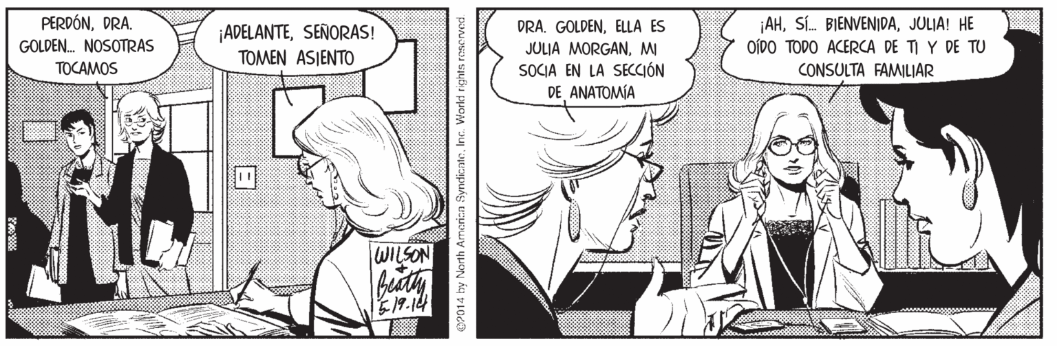Mammal OCR: PERDÓNDRA. GOLDEN. NOSOTRAS TOCAMOS ¡ADELANTESEÑORAS! TOMEN ASIENTO DRA. GOLDENELLA ES JULIA MORGANMI SOCIA EN LA SECCIÓN DE ANATOMÍA ¡AHJULIA! HE OÍDO TODO ACERCA DE TI Y DE TU CONSULTA FAMILIAR WILSON E19.144 CP014 by Narth Armerica Syndica PERDÓNDRA. GOLDEN. NOSOTRAS TOCAMOS ¡ADELANTESEÑORAS! TOMEN ASIENTO DRA. GOLDENELLA ES JULIA MORGANMI SOCIA EN LA SECCIÓN DE ANATOMÍA ¡AHSÍ. BIENVENIDAJULIA! HE OÍDO TODO ACERCA DE TI Y DE TU CONSULTA FAMILIAR WILSON E19.144 CP014 by Narth Armerica Syndica