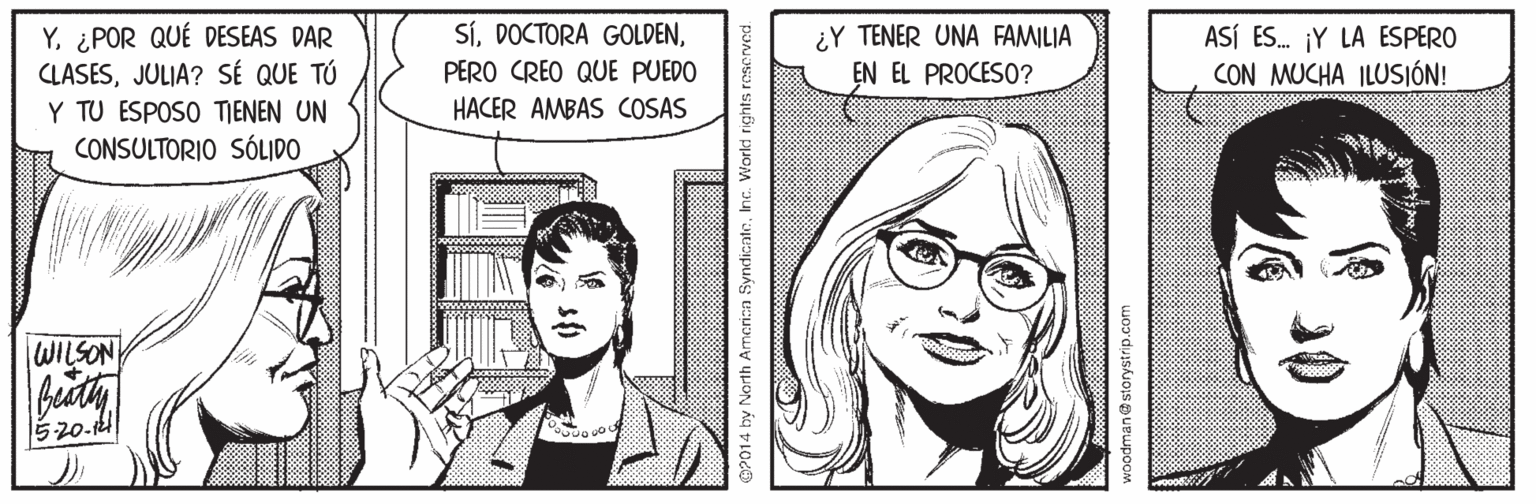 Jaw OCR: Sí¿POR QUÉ DESEAS DAR CLASESJULIA? SÉ QUE TÚ Y TU ESPOSO TJENEN UN CONSULTORIO SÓLIDO ¿Y TENER UNA FAMILIA EN EL PROCESO? ASÍ ES. ¡Y LA ESPERO CON MUCHA ILUSIÓN! PERO CREO QUE PUEDO HACER AMBAS COSAS WILSON OP014 by North Arncrin SyndicnteInc. Workd ri SíDOCTORA GOLDEN¿POR QUÉ DESEAS DAR CLASESJULIA? SÉ QUE TÚ Y TU ESPOSO TJENEN UN CONSULTORIO SÓLIDO ¿Y TENER UNA FAMILIA EN EL PROCESO? ASÍ ES. ¡Y LA ESPERO CON MUCHA ILUSIÓN! PERO CREO QUE PUEDO HACER AMBAS COSAS WILSON OP014 by North Arncrin SyndicnteInc. Workd ri