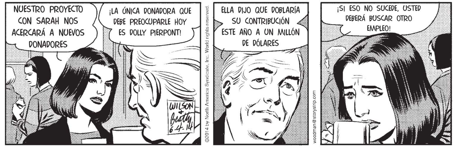Jaw OCR: NUESTRO PROYECTO CON SARAH NOS ACERCARÁ A NUEVOS ELLA DIJO QUE DOBLARÍA SU CONTRIBUCIÓN ESTE AÑO A UN MILLÓN DE DÓLARES ¡SI ESO NO SUCEDEUSTED DEBERÁ BUSCAR OTRO LA ÚNICA DONADORA QUE DEBE PREOCUPARLE HOY EMPLEO! ES DOLLY PIERPONT! DONADORES WILSON 02014 by North America Syndicatewoodman@storystrip.com NUESTRO PROYECTO CON SARAH NOS ACERCARÁ A NUEVOS ELLA DIJO QUE DOBLARÍA SU CONTRIBUCIÓN ESTE AÑO A UN MILLÓN DE DÓLARES ¡SI ESO NO SUCEDEUSTED DEBERÁ BUSCAR OTRO LA ÚNICA DONADORA QUE DEBE PREOCUPARLE HOY EMPLEO! ES DOLLY PIERPONT! DONADORES WILSON 02014 by North America Syndicate