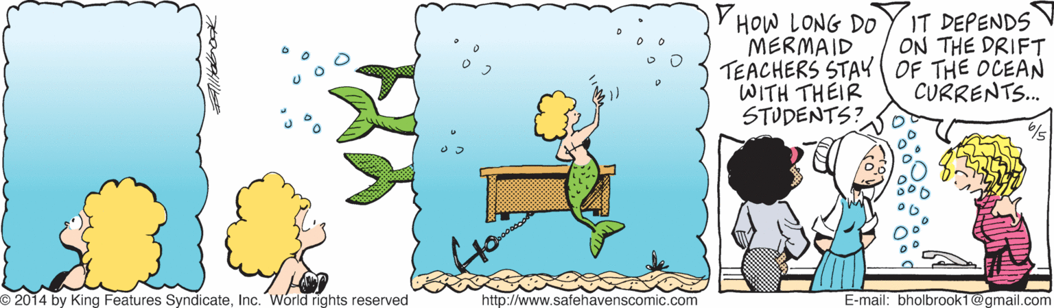 Art OCR: V HOW LONG DO MERMAID TEACHERS STAK OF THE OCEAN WITH THEIR STUDENTS? IT DEPENDS ON THE DRIFT CURRENTS. O 2014 by King Features SyndicateInc. Wórld rights reserved http://www.safehavenscomic.com E-mail: bholbrook1@gmail.com V HOW LONG DO MERMAID TEACHERS STAK OF THE OCEAN WITH THEIR STUDENTS? IT DEPENDS ON THE DRIFT CURRENTS. O 2014 by King Features SyndicateInc. Wórld rights reserved http://www.safehavenscomic.com E-mail: bholbrook1@gmail.com
