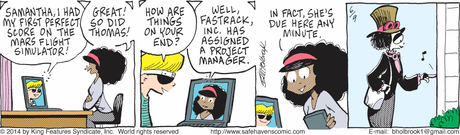 Font OCR: SAMANTHAI HADY GREAT! MY FIRST PERFECT S0 DID SCORE ON THE MARS FLIGHT SIMULATOR! HOW ARE THINGS ON YOUR END? WELLINC. HAS ASSIGNED A PROJECT MANAGER. IN FACTSHE'S DUE HERE ANY MINUTE. THOMAS! O 2014 by King Features SyndicateInc. World rights reserved http://www.safehavenscomic.com E-mail: bholbrook1@gmail.com SAMANTHAI HADY GREAT! MY FIRST PERFECT S0 DID SCORE ON THE MARS FLIGHT SIMULATOR! HOW ARE THINGS ON YOUR END? WELLINC. HAS ASSIGNED A PROJECT MANAGER. IN FACTSHE'S DUE HERE ANY MINUTE. THOMAS! O 2014 by King Features SyndicateInc. World rights reserved http://www.safehavenscomic.com E-mail: bholbrook1@gmail.com