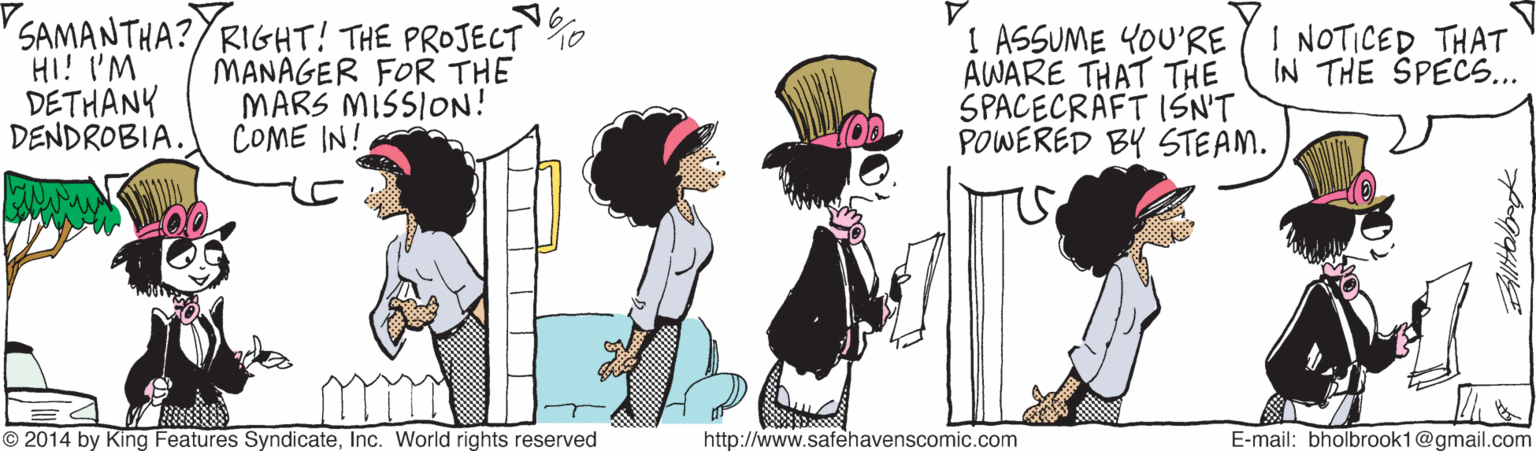 Line OCR: SAMANTHA?YRIGHT! THE PROJECT 0 HI! I'M DETHANK DENDROBIA. I ASSUME YOU'RE AWARE THAT THE SPACECRAFT ISN'T POWERED BY STEAM. I NOTICED THAT IN THE SPECS... MANAGER FOR THE MARS MISSION! COME IN! © 2014 by King Features SyndicateInc. World rights reserved http://www.safehavenscomic.com E-mail: bholbrook1@gmail.com SAMANTHA?YRIGHT! THE PROJECT 0 HI! I'M DETHANK DENDROBIA. I ASSUME YOU'RE AWARE THAT THE SPACECRAFT ISN'T POWERED BY STEAM. I NOTICED THAT IN THE SPECS... MANAGER FOR THE MARS MISSION! COME IN! © 2014 by King Features SyndicateInc. World rights reserved http://www.safehavenscomic.com E-mail: bholbrook1@gmail.com