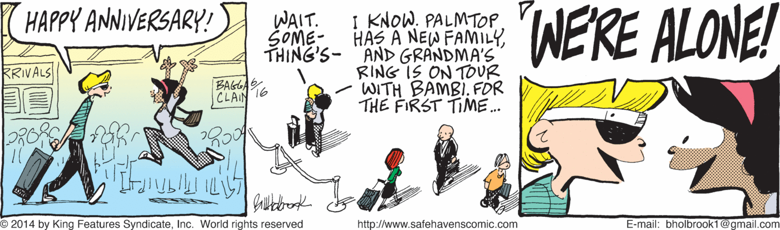 Event OCR: WERE ALONE! HAPPY ANNIVERSARY! I KNOW. PALMTOPTHING'S- "AND GRANDMA'S RING IS ON TOUR WITH BAMBI. FÖR THE FIRST TIME. WAIT. SOME- RRIVALS ? BAGLA. CLAIN ?? ???? O2014 by King Features SyndicateInc. World rights reserved http://www.safehavenscomic.com E-mail: bholbrook1@gmail.com WERE ALONE! HAPPY ANNIVERSARY! I KNOW. PALMTOPHAS A NEW FAMILYTHING'S- "AND GRANDMA'S RING IS ON TOUR WITH BAMBI. FÖR THE FIRST TIME. WAIT. SOME- RRIVALS ? BAGLA. CLAIN ?? ???? O2014 by King Features SyndicateInc. World rights reserved http://www.safehavenscomic.com E-mail: bholbrook1@gmail.com
