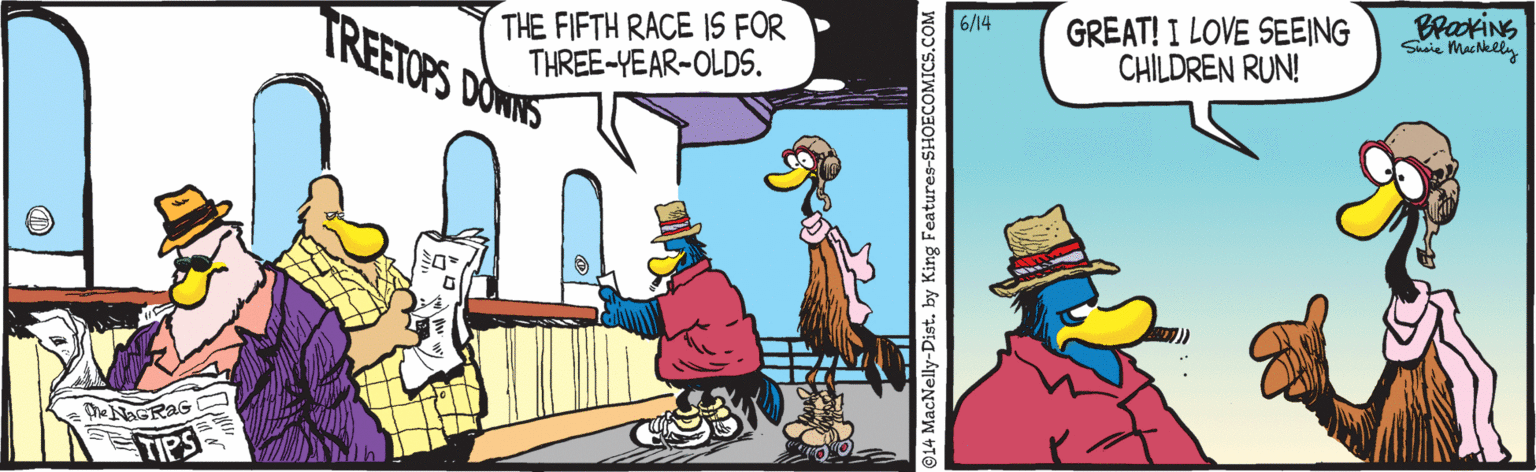Animation OCR: TREETOPS DOWNS GREAT! I LOVE SEEING CHILDREN RUN! BrackiNG Susie Mackely 6/14 THE FIFTH RACE IS FOR THREE-YEAR-OLDS. ATIPS 014 MacNelly-Distby King Features-SHOECOMICS.COM TREETOPS DOWNS GREAT! I LOVE SEEING CHILDREN RUN! BrackiNG Susie Mackely 6/14 THE FIFTH RACE IS FOR THREE-YEAR-OLDS. ATIPS 014 MacNelly-Distby King Features-SHOECOMICS.COM