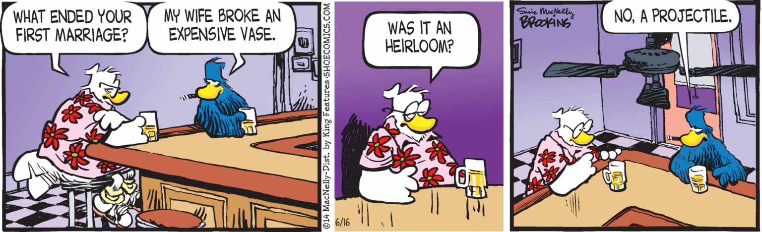 Comics OCR: WHAT ENDED YOUR FIRST MARRIAGE? MY WIFE BROKE AN EXPENSIVE VASE. Siie Makely BrakiNS NOA PROJECTILE. WAS IT AN HEIRLOOM? 6/16 -Dist. by King Features SHOECO WHAT ENDED YOUR FIRST MARRIAGE? MY WIFE BROKE AN EXPENSIVE VASE. Siie Makely BrakiNS NOA PROJECTILE. WAS IT AN HEIRLOOM? 6/16 -Dist. by King Features SHOECO