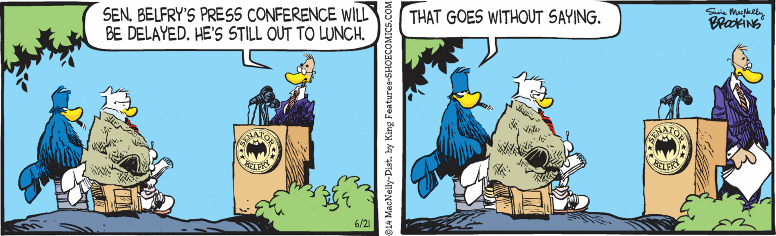 Bird OCR: SEN. BELFRY'S PRESS CONFERENCE WILL BE DELAYED. HE'S STILL OUT TO LUNCH. Suaie Machlelly BrakiNs THAT GOES WITHOUT SAYING. ELFR BELFRY 6/21 14 MacNelly-Dist. by King Features-SHOECOMICS.COM SEN. BELFRY'S PRESS CONFERENCE WILL BE DELAYED. HE'S STILL OUT TO LUNCH. Suaie Machlelly BrakiNs THAT GOES WITHOUT SAYING. ELFR BELFRY 6/21 14 MacNelly-Dist. by King Features-SHOECOMICS.COM