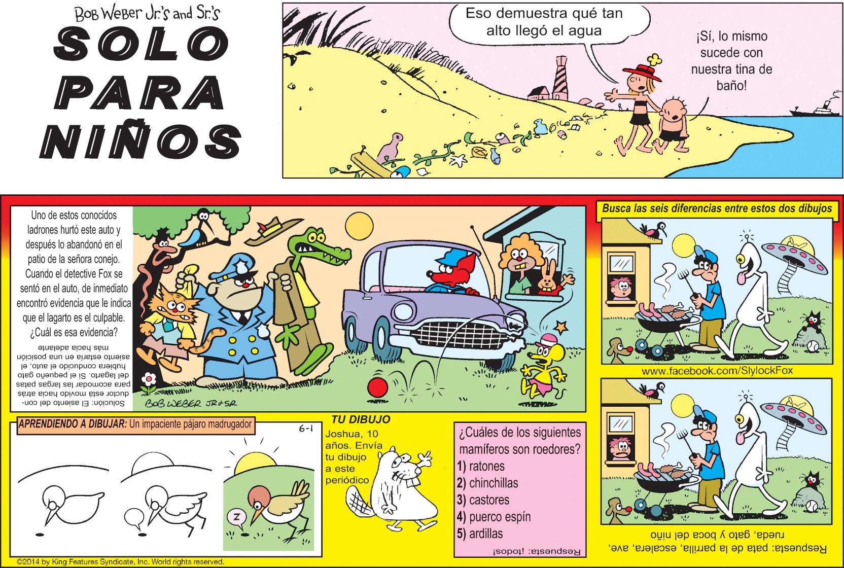 Slope OCR: BOB WeBer Jr's and Sr.'s Eso demuestra qué tan alto llegó el agua SOLO PARA NIÑOS ¡SIlo mismo sucede con nuestra tina de baño! Busca las seis diferencias entre estos dos dibujos Uno de estos conocidos ladrones hurtó este auto y después lo abandonó en el patio de la señora conejo. Cuando el detective Fox se sentó en el autode inmediato encontró evidencia que le indica que el lagarto es el culpable. ¿Cuál es esa evidencia? más hacia adelante asiento estaría en una posición hubiera conducido el autoel www.facebook.com/SlylockFox del lagarto. Si el pequeño gato para acomodar las largas patas ductor está movido hacia atrás Solución: El asiento del con- BoB WEBER JROSR APRENDIENDO A DIBUJAR: Un impaciente pájaro madrugador TU DIBUJO 6-1 Joshua10 años. Envía o tu dibujo ¿Cuáles de los siguientes mamíferos son roedores? 1) ratones 2) chinchillas 3) castores 4) puerco espin 5) ardillas a este periódico Respuesta: pata de la parrillagato y boca del niño Respuesta: itodos! 02014 by King Features SyndicateInc. World rights reserved. BOB WeBer Jr's and Sr.'s Eso demuestra qué tan alto llegó el agua SOLO PARA NIÑOS ¡SIlo mismo sucede con nuestra tina de baño! Busca las seis diferencias entre estos dos dibujos Uno de estos conocidos ladrones hurtó este auto y después lo abandonó en el patio de la señora conejo. Cuando el detective Fox se sentó en el autode inmediato encontró evidencia que le indica que el lagarto es el culpable. ¿Cuál es esa evidencia? más hacia adelante asiento estaría en una posición hubiera conducido el autoel www.facebook.com/SlylockFox del lagarto. Si el pequeño gato para acomodar las largas patas ductor está movido hacia atrás Solución: El asiento del con- BoB WEBER JROSR APRENDIENDO A DIBUJAR: Un impaciente pájaro madrugador TU DIBUJO 6-1 Joshua10 años. Envía o tu dibujo ¿Cuáles de los siguientes mamíferos son roedores? 1) ratones 2) chinchillas 3) castores 4) puerco espin 5) ardillas a este periódico Respuesta: pata de la parrillagato y boca del niño Respuesta: itodos! 02014 by King Features SyndicateInc. World rights reserved.