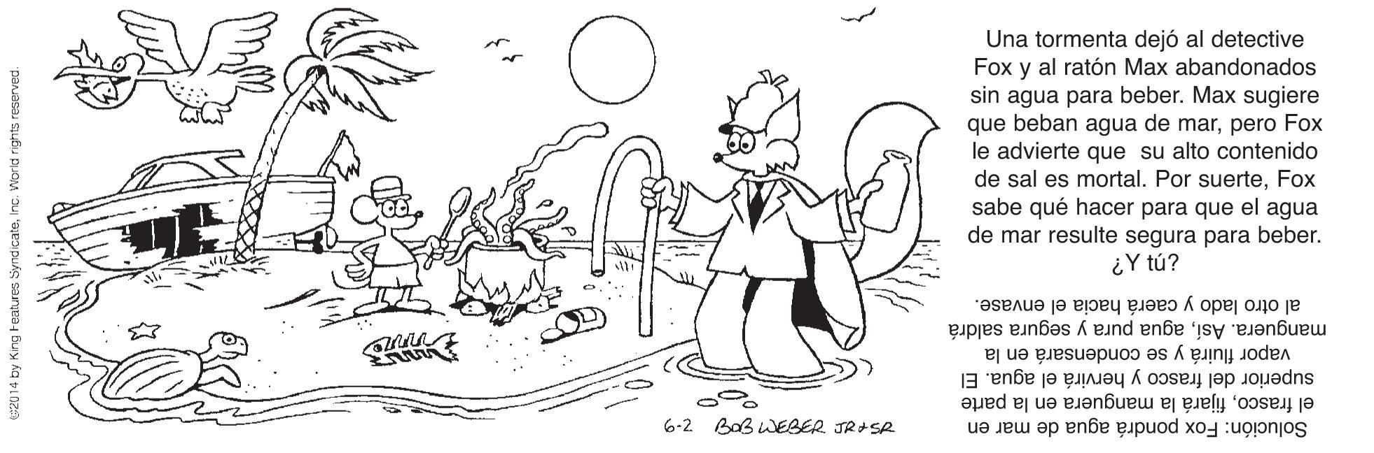 Organism OCR: Una tormenta dejó al detective Fox y al ratón Max abandonados sin agua para beber. Max sugiere que beban agua de marpero Fox le advierte que su alto contenido de sal es mortal. Por suerteFox sabe qué hacer para que el agua de mar resulte segura para beber. ¿Y tú? al otro lado y caerá hacia el envase. manguera. Asíagua pura y segura saldrá superior del frasco y hervirá el agua. El vapor fluirá y se condensará en la el frascofijará la manguera en la parte Solución: Fox pondrá agua de mar en 6-2 BoB wEBER JR+SR 020 14 by King Features SyndicateInc. Worid rights reserved. Una tormenta dejó al detective Fox y al ratón Max abandonados sin agua para beber. Max sugiere que beban agua de marpero Fox le advierte que su alto contenido de sal es mortal. Por suerteFox sabe qué hacer para que el agua de mar resulte segura para beber. ¿Y tú? al otro lado y caerá hacia el envase. manguera. Asíagua pura y segura saldrá superior del frasco y hervirá el agua. El vapor fluirá y se condensará en la el frascofijará la manguera en la parte Solución: Fox pondrá agua de mar en 6-2 BoB wEBER JR+SR 020 14 by King Features SyndicateInc. Worid rights reserved.