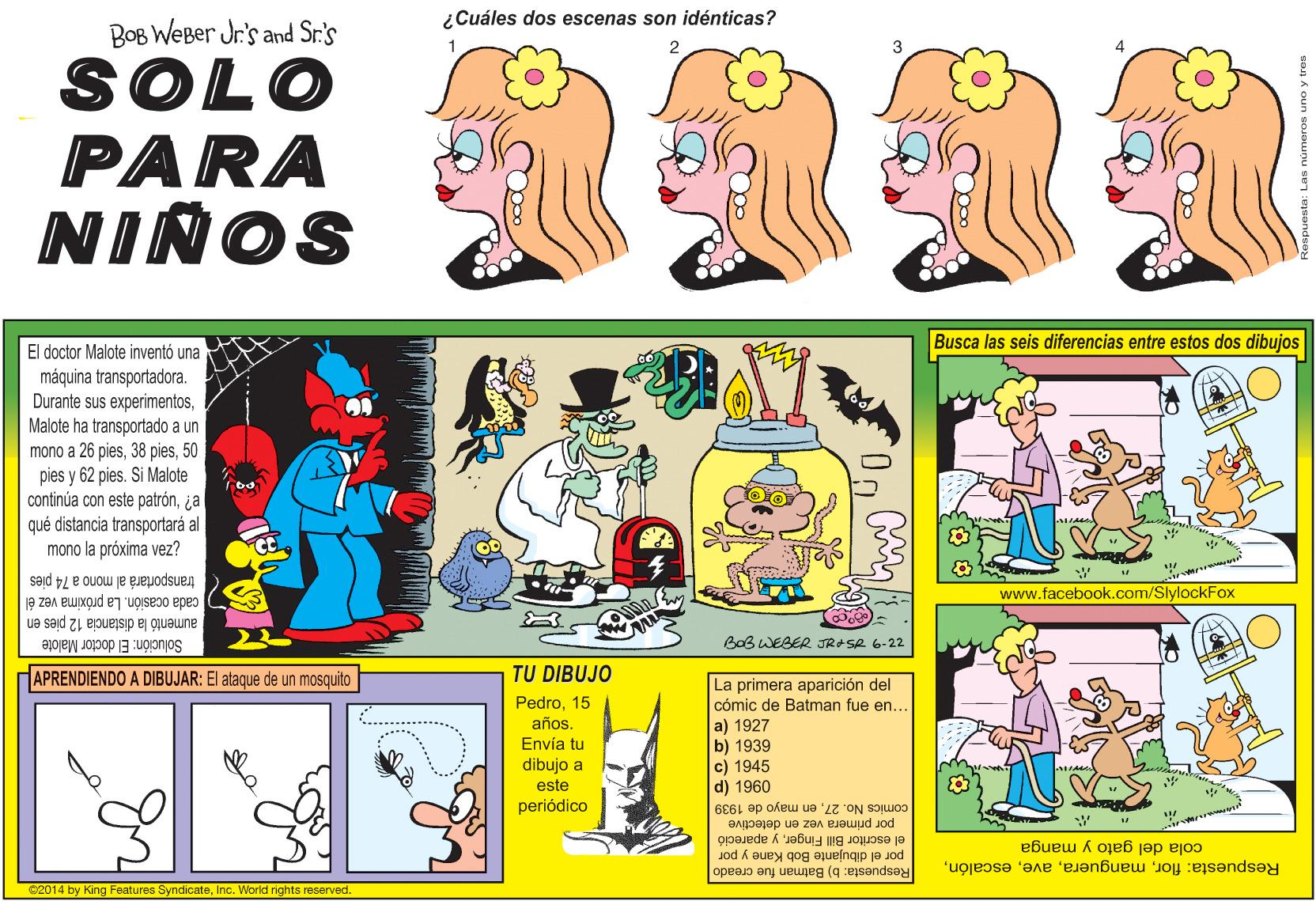 Font OCR: ¿Cuáles dos escenas son idénticas? BOB WEBer Jr's and Sr.'s SOLO PARA NIÑOS Busca las seis diferencias entre estos dos dibujos El doctor Malote inventó una máquina transportadora. Durante sus experimentosMalote ha transportado a un mono a 26 pies50 pies y 62 pies. Si Malote continúa con este patrón¿a qué distancia transportará al mono la próxima vez? transportará al mono a 74 pies .facebook.com/SlylockFox cada ocasión. La próxima vez él aumentó la distancia 12 pies en Solución: El doctor Malote BoB WEBER JRASR 6-22 APRENDIENDO A DIBUJAR: El ataque de un mosquito TU DIBUJO Pedro15 año. Envía tu dibujo a este periódico La primera aparición del cómic de Batman fue en. a) 1927 b) 1939 c) 1945 d) 1960 por primera vez en detective comics No. 27en mayo de 1939 por el dibujante Bob Kane y por el escritor Bill Fingery apareció cola del gato y manga Respuesta: b) Batman fue creado Respuesta: florInc. World rights reserved ¿Cuáles dos escenas son idénticas? BOB WEBer Jr's and Sr.'s SOLO PARA NIÑOS Busca las seis diferencias entre estos dos dibujos El doctor Malote inventó una máquina transportadora. Durante sus experimentosMalote ha transportado a un mono a 26 pies38 pies50 pies y 62 pies. Si Malote continúa con este patrón¿a qué distancia transportará al mono la próxima vez? transportará al mono a 74 pies .facebook.com/SlylockFox cada ocasión. La próxima vez él aumentó la distancia 12 pies en Solución: El doctor Malote BoB WEBER JRASR 6-22 APRENDIENDO A DIBUJAR: El ataque de un mosquito TU DIBUJO Pedro15 año. Envía tu dibujo a este periódico La primera aparición del cómic de Batman fue en. a) 1927 b) 1939 c) 1945 d) 1960 por primera vez en detective comics No. 27en mayo de 1939 por el dibujante Bob Kane y por el escritor Bill Fingery apareció cola del gato y manga Respuesta: b) Batman fue creado Respuesta: flor62014 by King Features SyndicateInc. World rights reserved