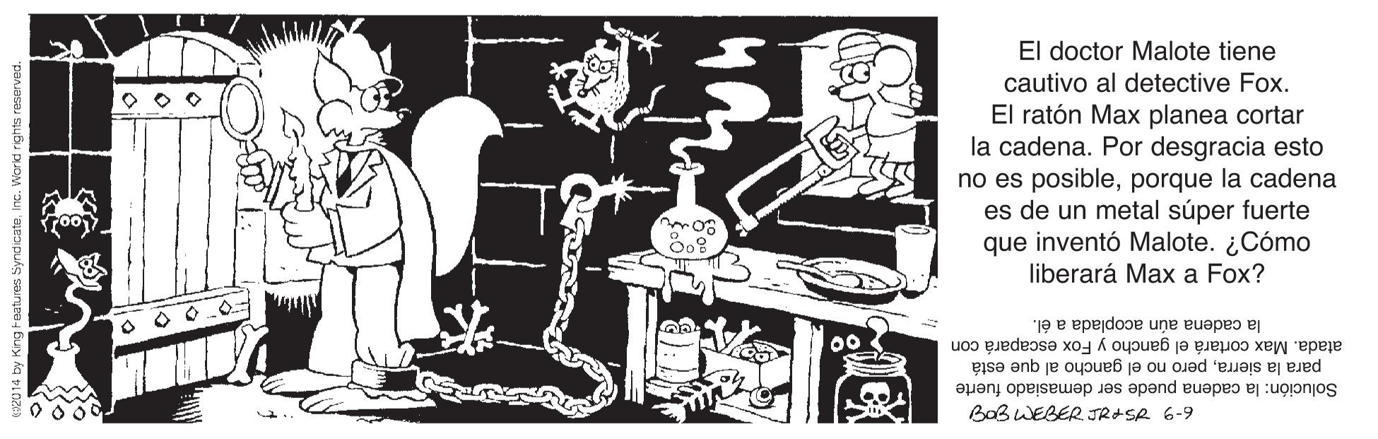 Line art OCR: El doctor Malote tiene cautivo al detective Fox. El ratón Max planea cortar la cadena. Por desgracia esto no es posibleporque la cadena es de un metal súper fuerte que inventó Malote. ¿Cómo liberará Max a Fox? la cadena aún acoplada a él. atada. Max cortará el gancho y Fox escapará con para la sierrapero no el gancho al que está Solución: la cadena puede ser demasiado fuerte BOBWEBER. JRASR 6-9 0000 El doctor Malote tiene cautivo al detective Fox. El ratón Max planea cortar la cadena. Por desgracia esto no es posibleporque la cadena es de un metal súper fuerte que inventó Malote. ¿Cómo liberará Max a Fox? la cadena aún acoplada a él. atada. Max cortará el gancho y Fox escapará con para la sierrapero no el gancho al que está Solución: la cadena puede ser demasiado fuerte BOBWEBER. JRASR 6-9 0000