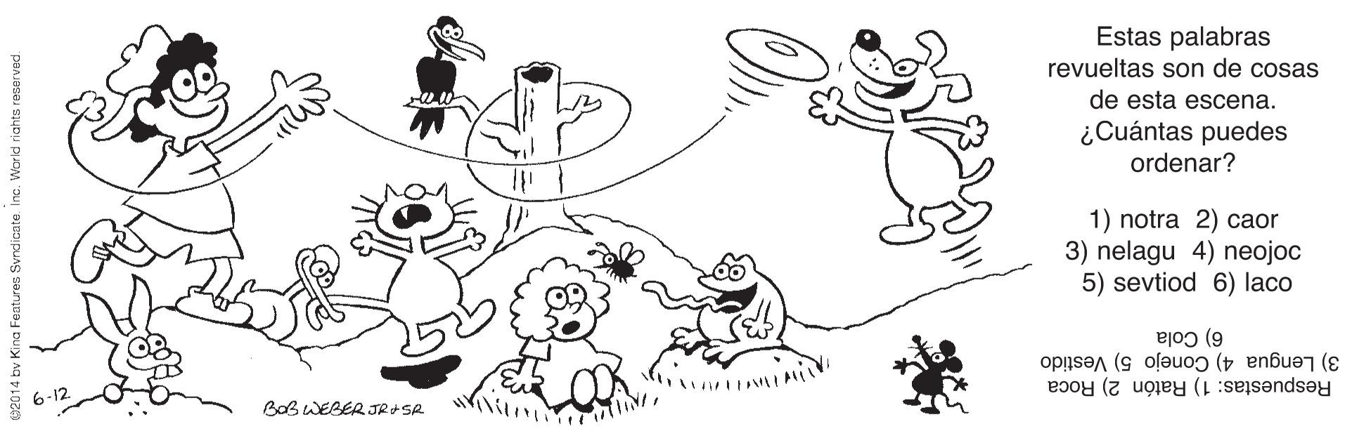 Happy OCR: Estas palabras revueltas son de cosas de esta escena. ¿Cuántas puedes ordenar? 1) notra 2) caor 3) nelagu 4) neojoc 5) sevtiod 6) laco 6) Cola 3) Lengua 4) Conejo 5) Vestido Respuestas: 1) Ratón 2) Roca 6-12 BaB WEBER JR+SR bv Kina Features Svndicate. Inc. World riahts reservad. Estas palabras revueltas son de cosas de esta escena. ¿Cuántas puedes ordenar? 1) notra 2) caor 3) nelagu 4) neojoc 5) sevtiod 6) laco 6) Cola 3) Lengua 4) Conejo 5) Vestido Respuestas: 1) Ratón 2) Roca 6-12 BaB WEBER JR+SR bv Kina Features Svndicate. Inc. World riahts reservad.