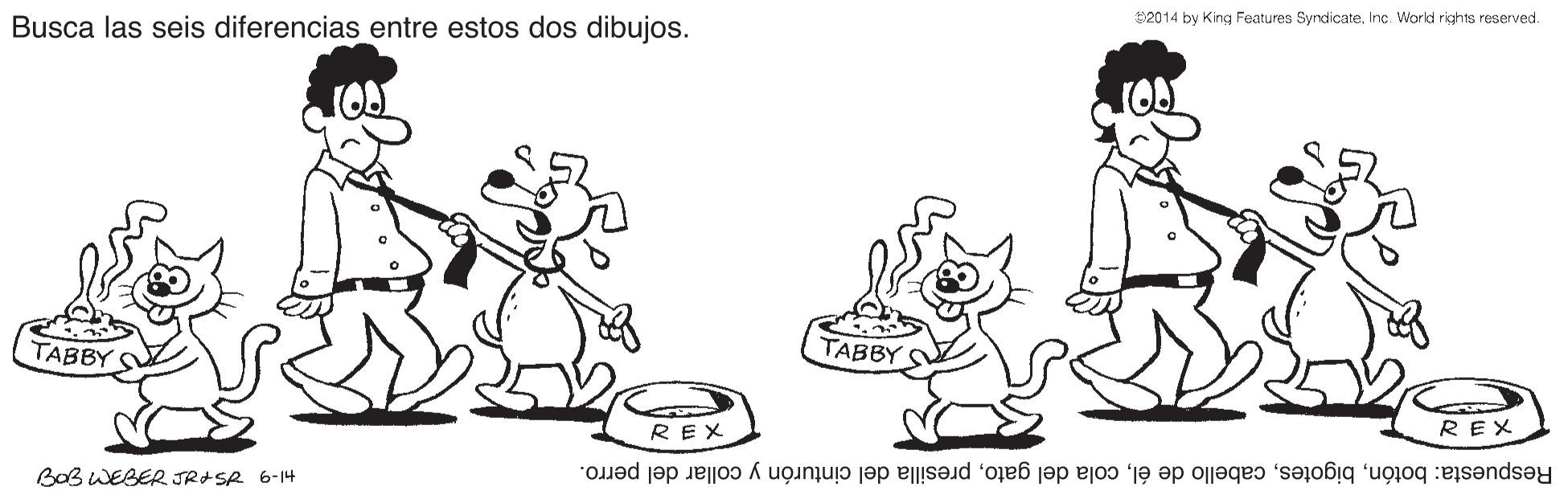 Happy OCR: 2014 by King Features SyndicateInc. World rights reserved. Busca las seis diferencias entre estos dos dibujos. TABBY TABBY REX REX Bo3 WEBER JRISA 6-14 Respuesta: botónpresilla del cinturón y collar del perro. 2014 by King Features SyndicateInc. World rights reserved. Busca las seis diferencias entre estos dos dibujos. TABBY TABBY REX REX Bo3 WEBER JRISA 6-14 Respuesta: botóncabello de élcola del gatopresilla del cinturón y collar del perro.