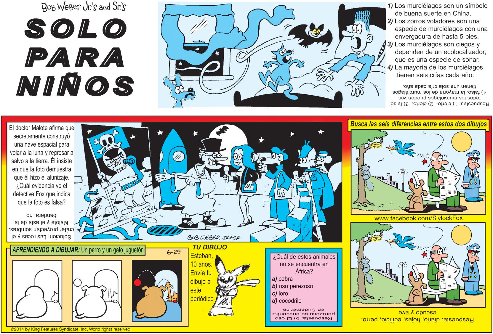 Art OCR: BOB WEBer Jr's and Sr.'s SOLO PARA NINOS 1) Los murciélagos son un símbolo de buena suerte en China. 2) Los zorros voladores son una especie de murciélagos con una envergadura de hasta 5 pies. 3) Los murciélagos son ciegos y dependen de un ecolocalizadorque es una especie de sonar. 4) La mayoría de los murciélagos tienen seis crías cada año. tienen una sola cría cada año. 4) falso. la mayoria de los murciélagos Respuestas: 1) cierto. 2) cierto. 3) falso. todos los murciólagos pueden ver. Busca las seis diferencias entre estos dos dibujos El doctor Malote afirma que secretamente construyó una nave espacial para volar a la luna y regresar a salvo a la tierraÉl insiste en que la foto demuestra que él hizo el alunizaje. ¿Cuál evidencia ve el detective Fox que indica que la foto es falsa? banderano Malote y el asta de la www.facebook.com/SlylockFox cráter proyectan sombras. Solución: Las rocas y el BaB WEBER JR SR APRENDIENDO A DIBUJAR: Un perro y un gato juguetón TU DIBUJO 6-29 Esteban¿Cuál de estos animales no se encuentra en África? 10 años. Envía tu dibujo a este periódico a) cebra b) oso perezoso c) loro d) cocodrilo en Sudamerica perezoso se encuentra OB0 13 (g ejeendeey escudo y ave Respuesta: diarioInc. World rights reserved. BOB WEBer Jr's and Sr.'s SOLO PARA NINOS 1) Los murciélagos son un símbolo de buena suerte en China. 2) Los zorros voladores son una especie de murciélagos con una envergadura de hasta 5 pies. 3) Los murciélagos son ciegos y dependen de un ecolocalizadorque es una especie de sonar. 4) La mayoría de los murciélagos tienen seis crías cada año. tienen una sola cría cada año. 4) falso. la mayoria de los murciélagos Respuestas: 1) cierto. 2) cierto. 3) falso. todos los murciólagos pueden ver. Busca las seis diferencias entre estos dos dibujos El doctor Malote afirma que secretamente construyó una nave espacial para volar a la luna y regresar a salvo a la tierraÉl insiste en que la foto demuestra que él hizo el alunizaje. ¿Cuál evidencia ve el detective Fox que indica que la foto es falsa? banderano Malote y el asta de la www.facebook.com/SlylockFox cráter proyectan sombras. Solución: Las rocas y el BaB WEBER JR SR APRENDIENDO A DIBUJAR: Un perro y un gato juguetón TU DIBUJO 6-29 Esteban¿Cuál de estos animales no se encuentra en África? 10 años. Envía tu dibujo a este periódico a) cebra b) oso perezoso c) loro d) cocodrilo en Sudamerica perezoso se encuentra OB0 13 (g ejeendeey escudo y ave Respuesta: diarioC2014 by King Features SyndicateInc. World rights reserved.