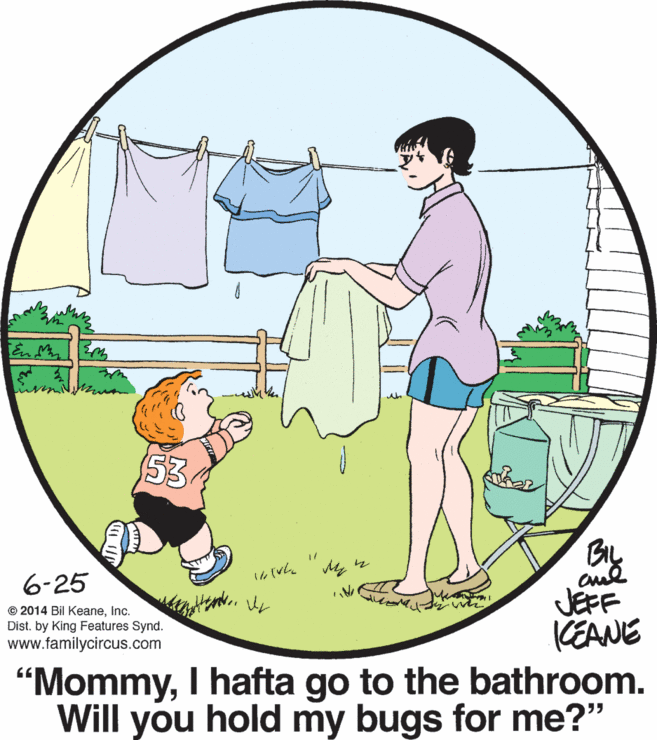 Happy OCR: 53 BIL 6-25 JEFF KEANE "MommyI hafta go to the bathroom. Will you hold my bugs for me?" © 2014 Bil KeaneInc. Dist. by King Features Synd. www.familycircus.com 53 BIL 6-25 JEFF KEANE "MommyI hafta go to the bathroom. Will you hold my bugs for me?" © 2014 Bil KeaneInc. Dist. by King Features Synd. www.familycircus.com