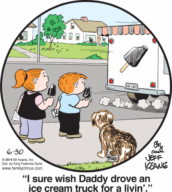 Art OCR: By cuel JEFF CEANE "I sure wish Daddy drove an içe cream truck for a livin'." 6-30 © 2014 Bil KeaneInc. Dist. by King Features Synd. www.familycircus.com By cuel JEFF CEANE "I sure wish Daddy drove an içe cream truck for a livin'." 6-30 © 2014 Bil KeaneInc. Dist. by King Features Synd. www.familycircus.com