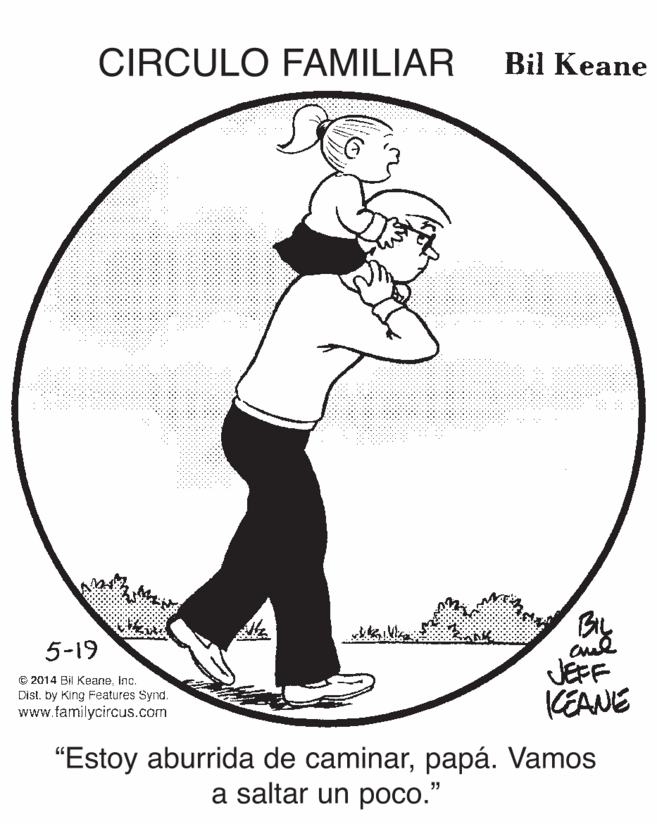 Recreation OCR: CIRCULO FAMILIAR Bil Keane By JEFF KEANE 5-19 © 2014 Bil KeaneInc. Dist. by King Features Synd. www.familycircus.com "Estoy aburrida de caminarpapá. Vamos a saltar un poco." .... CIRCULO FAMILIAR Bil Keane By JEFF KEANE 5-19 © 2014 Bil KeaneInc. Dist. by King Features Synd. www.familycircus.com "Estoy aburrida de caminarpapá. Vamos a saltar un poco." ....