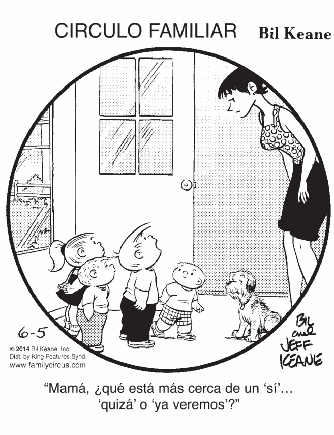 Illustration OCR: CIRCULO FAMILIAR Bil Keane 6-5 O 2014 Bil KeaneInç. Dist. by King Features Synd. www.familycircus.com JEFF KEANE "Mamáiqué está más cerca de un 'sí'... 'quizá' o 'ya veremos'?" CIRCULO FAMILIAR Bil Keane 6-5 O 2014 Bil KeaneInç. Dist. by King Features Synd. www.familycircus.com JEFF KEANE "Mamáiqué está más cerca de un 'sí'... 'quizá' o 'ya veremos'?"