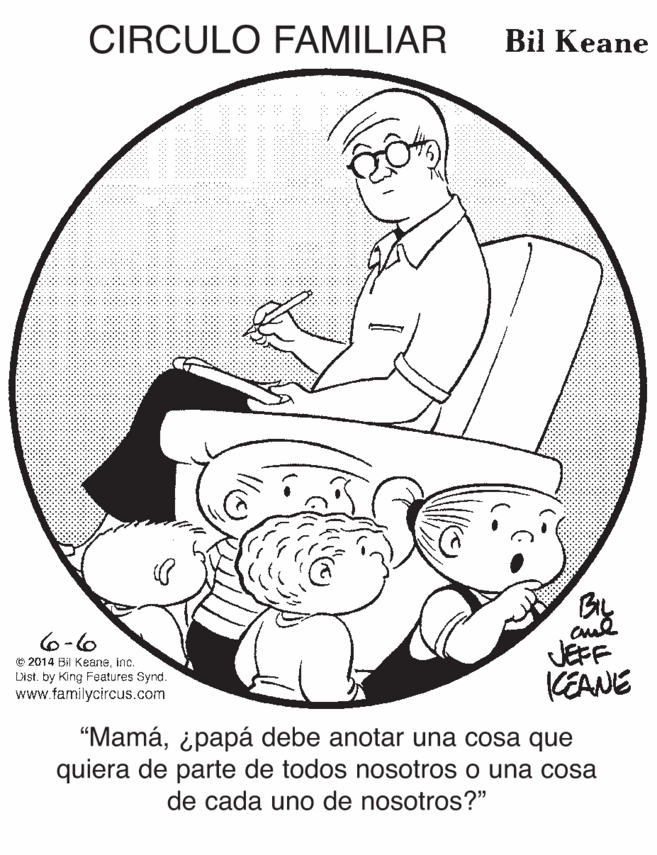 Line art OCR: CIRCULO FAMILIAR Bil Keane By JEFF KEANE 6-6 © 2014 Bil Keaneinc. Dist. by King Features Synd. www.familycircus.com "Mamáipapá debe anotar una cosa que quiera de parte de todos nosotros o una cosa de cada uno de nosotros?" CIRCULO FAMILIAR Bil Keane By JEFF KEANE 6-6 © 2014 Bil Keaneinc. Dist. by King Features Synd. www.familycircus.com "Mamáipapá debe anotar una cosa que quiera de parte de todos nosotros o una cosa de cada uno de nosotros?"