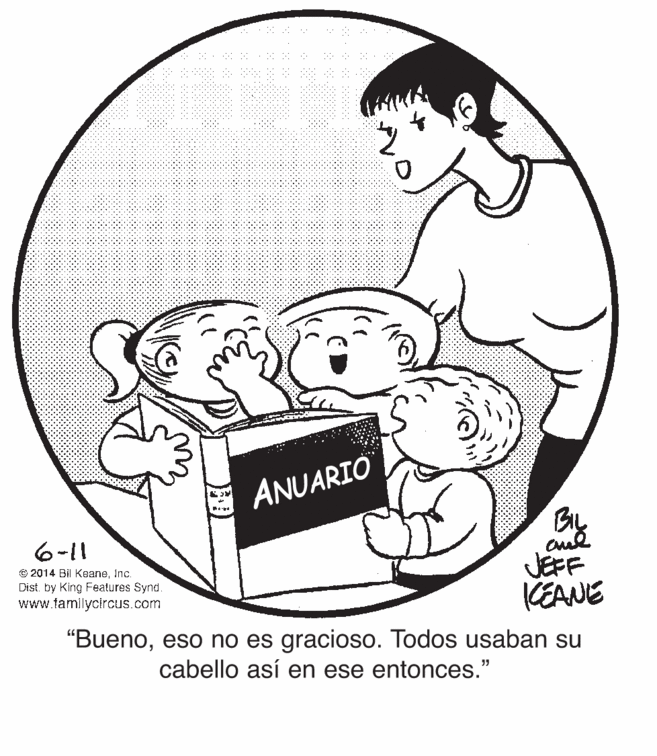 Elbow OCR: ANUARIO 6-11 JEFF KEANE "Buenoeso no es gracioso. Todos usaban su © 2014 Bil KeaneInc. Dist. by King Features Synd. www.tamilycircus.com cabello así en ese entonces." ANUARIO 6-11 JEFF KEANE "Buenoeso no es gracioso. Todos usaban su © 2014 Bil KeaneInc. Dist. by King Features Synd. www.tamilycircus.com cabello así en ese entonces."