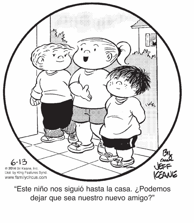 Mammal OCR: By 6-13 © 2014 Bil Keaneinc. Dist. by King Features Synd. www.familycircus.com JEFF KEANE "Este niño nos siguió hasta la casa. ¿Podemos dejar que sea nuestro nuevo amigo?" By 6-13 © 2014 Bil Keaneinc. Dist. by King Features Synd. www.familycircus.com JEFF KEANE "Este niño nos siguió hasta la casa. ¿Podemos dejar que sea nuestro nuevo amigo?"