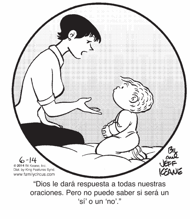 Mammal OCR: By 6-14 © 2014 Bil KeaneInc. Dist. by King Features Synd. www.familycircus.com JEFF KEANE "Dios le dará respuesta a todas nuestras oraciones. Pero no puede saber si será un 'sí' o un 'no'." By 6-14 © 2014 Bil KeaneInc. Dist. by King Features Synd. www.familycircus.com JEFF KEANE "Dios le dará respuesta a todas nuestras oraciones. Pero no puede saber si será un 'sí' o un 'no'."